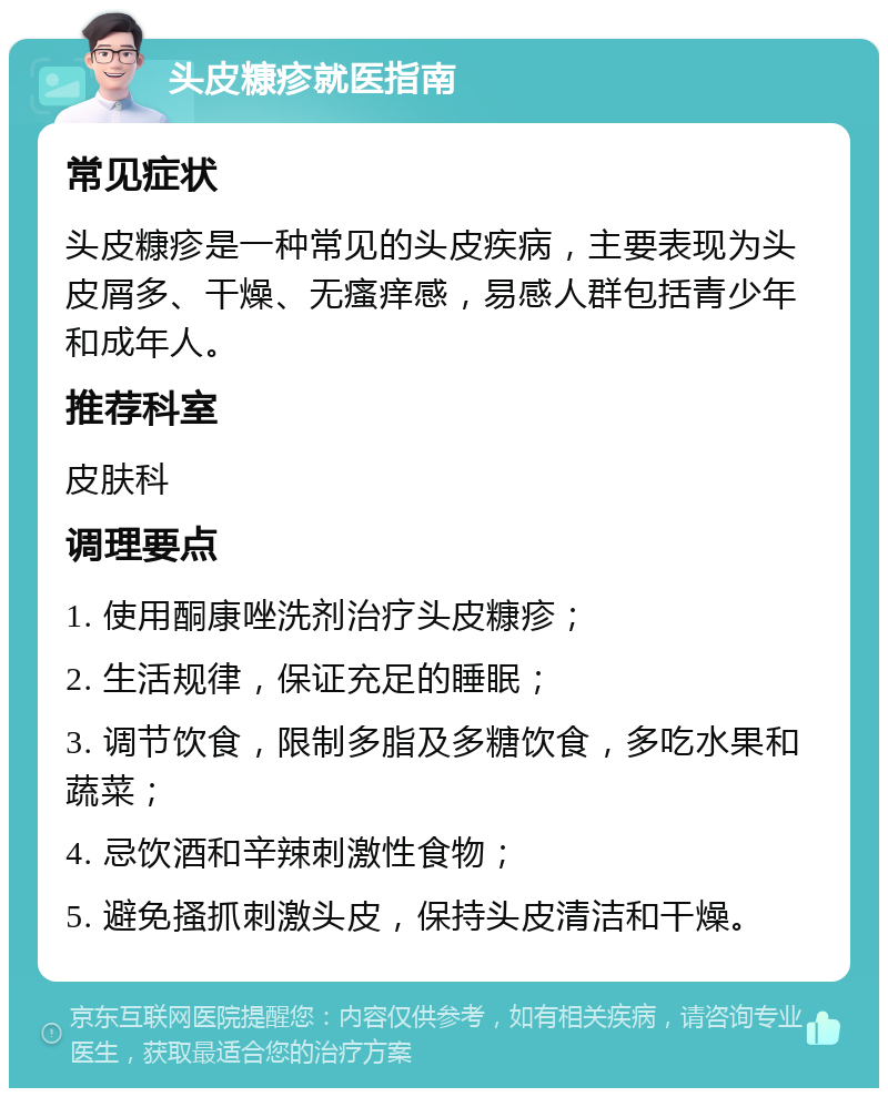 头皮糠疹就医指南 常见症状 头皮糠疹是一种常见的头皮疾病，主要表现为头皮屑多、干燥、无瘙痒感，易感人群包括青少年和成年人。 推荐科室 皮肤科 调理要点 1. 使用酮康唑洗剂治疗头皮糠疹； 2. 生活规律，保证充足的睡眠； 3. 调节饮食，限制多脂及多糖饮食，多吃水果和蔬菜； 4. 忌饮酒和辛辣刺激性食物； 5. 避免搔抓刺激头皮，保持头皮清洁和干燥。