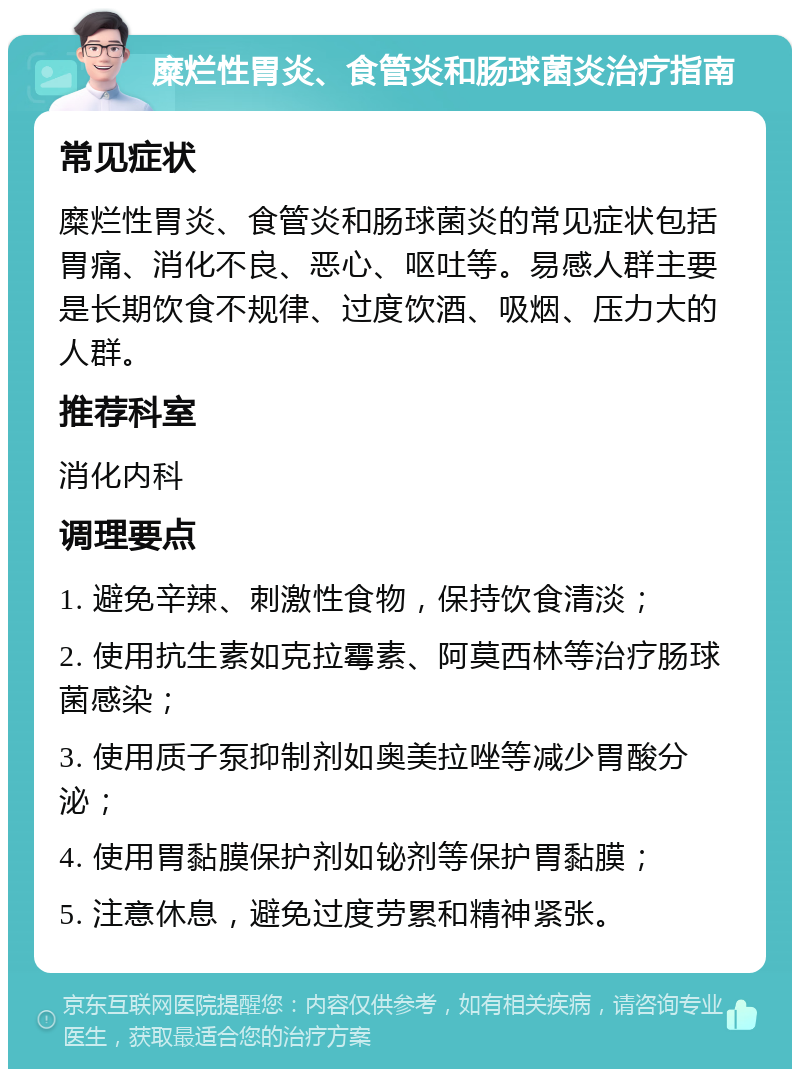 糜烂性胃炎、食管炎和肠球菌炎治疗指南 常见症状 糜烂性胃炎、食管炎和肠球菌炎的常见症状包括胃痛、消化不良、恶心、呕吐等。易感人群主要是长期饮食不规律、过度饮酒、吸烟、压力大的人群。 推荐科室 消化内科 调理要点 1. 避免辛辣、刺激性食物，保持饮食清淡； 2. 使用抗生素如克拉霉素、阿莫西林等治疗肠球菌感染； 3. 使用质子泵抑制剂如奥美拉唑等减少胃酸分泌； 4. 使用胃黏膜保护剂如铋剂等保护胃黏膜； 5. 注意休息，避免过度劳累和精神紧张。