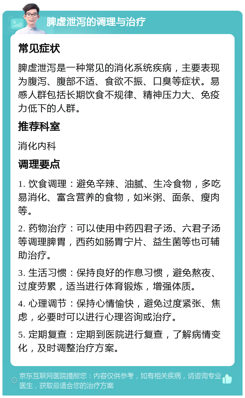 脾虚泄泻的调理与治疗 常见症状 脾虚泄泻是一种常见的消化系统疾病，主要表现为腹泻、腹部不适、食欲不振、口臭等症状。易感人群包括长期饮食不规律、精神压力大、免疫力低下的人群。 推荐科室 消化内科 调理要点 1. 饮食调理：避免辛辣、油腻、生冷食物，多吃易消化、富含营养的食物，如米粥、面条、瘦肉等。 2. 药物治疗：可以使用中药四君子汤、六君子汤等调理脾胃，西药如肠胃宁片、益生菌等也可辅助治疗。 3. 生活习惯：保持良好的作息习惯，避免熬夜、过度劳累，适当进行体育锻炼，增强体质。 4. 心理调节：保持心情愉快，避免过度紧张、焦虑，必要时可以进行心理咨询或治疗。 5. 定期复查：定期到医院进行复查，了解病情变化，及时调整治疗方案。