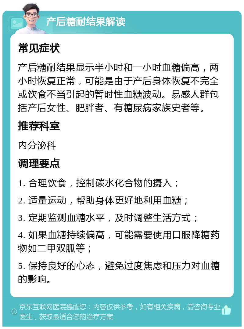 产后糖耐结果解读 常见症状 产后糖耐结果显示半小时和一小时血糖偏高，两小时恢复正常，可能是由于产后身体恢复不完全或饮食不当引起的暂时性血糖波动。易感人群包括产后女性、肥胖者、有糖尿病家族史者等。 推荐科室 内分泌科 调理要点 1. 合理饮食，控制碳水化合物的摄入； 2. 适量运动，帮助身体更好地利用血糖； 3. 定期监测血糖水平，及时调整生活方式； 4. 如果血糖持续偏高，可能需要使用口服降糖药物如二甲双胍等； 5. 保持良好的心态，避免过度焦虑和压力对血糖的影响。