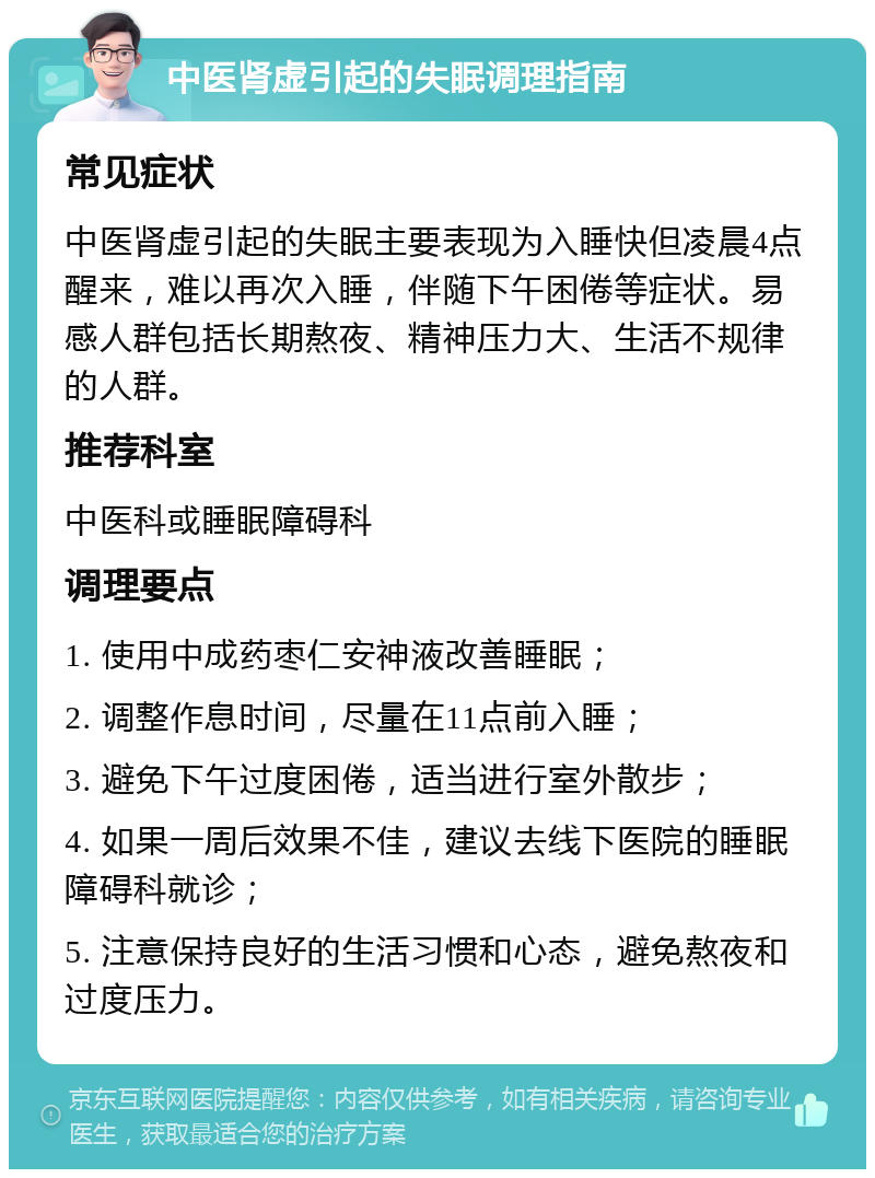 中医肾虚引起的失眠调理指南 常见症状 中医肾虚引起的失眠主要表现为入睡快但凌晨4点醒来，难以再次入睡，伴随下午困倦等症状。易感人群包括长期熬夜、精神压力大、生活不规律的人群。 推荐科室 中医科或睡眠障碍科 调理要点 1. 使用中成药枣仁安神液改善睡眠； 2. 调整作息时间，尽量在11点前入睡； 3. 避免下午过度困倦，适当进行室外散步； 4. 如果一周后效果不佳，建议去线下医院的睡眠障碍科就诊； 5. 注意保持良好的生活习惯和心态，避免熬夜和过度压力。