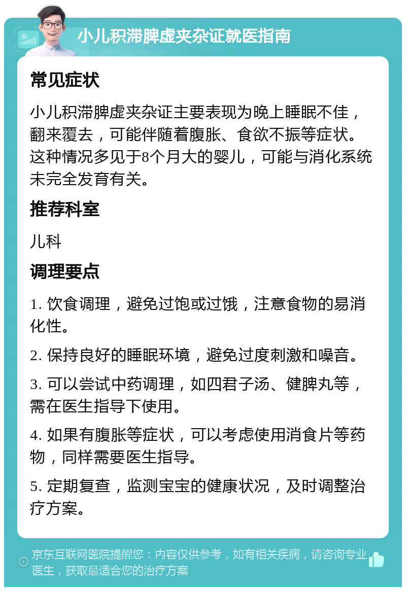 小儿积滞脾虚夹杂证就医指南 常见症状 小儿积滞脾虚夹杂证主要表现为晚上睡眠不佳，翻来覆去，可能伴随着腹胀、食欲不振等症状。这种情况多见于8个月大的婴儿，可能与消化系统未完全发育有关。 推荐科室 儿科 调理要点 1. 饮食调理，避免过饱或过饿，注意食物的易消化性。 2. 保持良好的睡眠环境，避免过度刺激和噪音。 3. 可以尝试中药调理，如四君子汤、健脾丸等，需在医生指导下使用。 4. 如果有腹胀等症状，可以考虑使用消食片等药物，同样需要医生指导。 5. 定期复查，监测宝宝的健康状况，及时调整治疗方案。