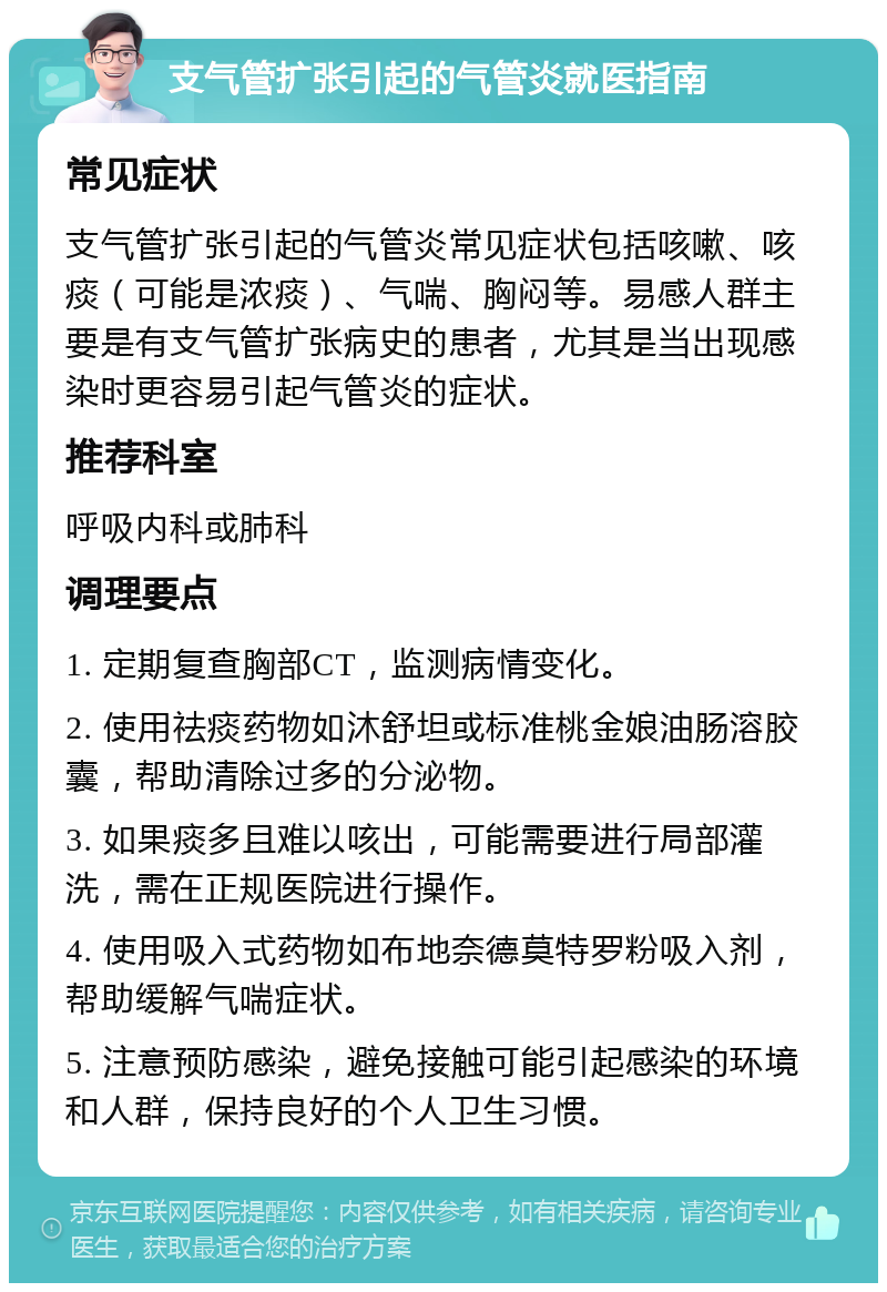 支气管扩张引起的气管炎就医指南 常见症状 支气管扩张引起的气管炎常见症状包括咳嗽、咳痰（可能是浓痰）、气喘、胸闷等。易感人群主要是有支气管扩张病史的患者，尤其是当出现感染时更容易引起气管炎的症状。 推荐科室 呼吸内科或肺科 调理要点 1. 定期复查胸部CT，监测病情变化。 2. 使用祛痰药物如沐舒坦或标准桃金娘油肠溶胶囊，帮助清除过多的分泌物。 3. 如果痰多且难以咳出，可能需要进行局部灌洗，需在正规医院进行操作。 4. 使用吸入式药物如布地奈德莫特罗粉吸入剂，帮助缓解气喘症状。 5. 注意预防感染，避免接触可能引起感染的环境和人群，保持良好的个人卫生习惯。