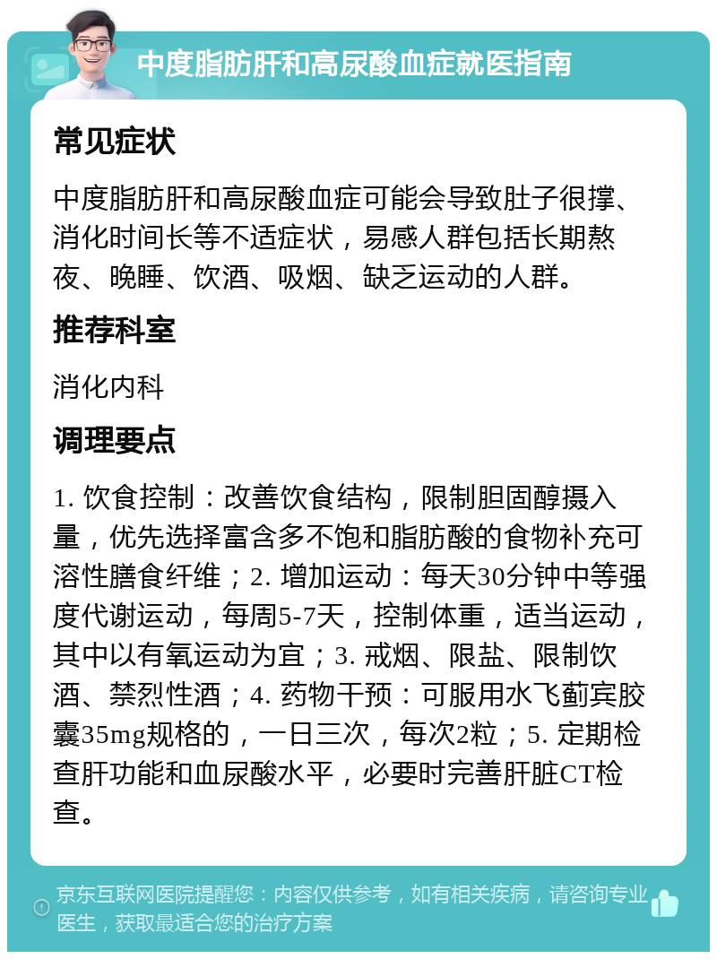 中度脂肪肝和高尿酸血症就医指南 常见症状 中度脂肪肝和高尿酸血症可能会导致肚子很撑、消化时间长等不适症状，易感人群包括长期熬夜、晚睡、饮酒、吸烟、缺乏运动的人群。 推荐科室 消化内科 调理要点 1. 饮食控制：改善饮食结构，限制胆固醇摄入量，优先选择富含多不饱和脂肪酸的食物补充可溶性膳食纤维；2. 增加运动：每天30分钟中等强度代谢运动，每周5-7天，控制体重，适当运动，其中以有氧运动为宜；3. 戒烟、限盐、限制饮酒、禁烈性酒；4. 药物干预：可服用水飞蓟宾胶囊35mg规格的，一日三次，每次2粒；5. 定期检查肝功能和血尿酸水平，必要时完善肝脏CT检查。