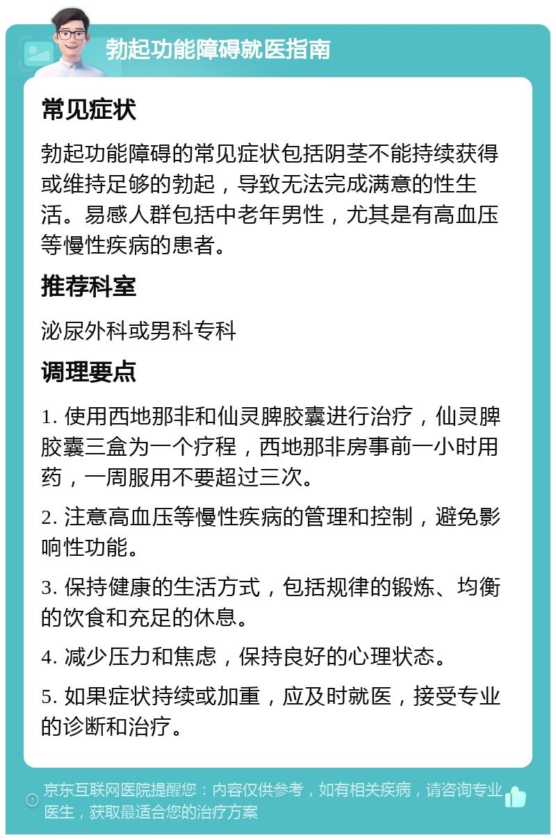 勃起功能障碍就医指南 常见症状 勃起功能障碍的常见症状包括阴茎不能持续获得或维持足够的勃起，导致无法完成满意的性生活。易感人群包括中老年男性，尤其是有高血压等慢性疾病的患者。 推荐科室 泌尿外科或男科专科 调理要点 1. 使用西地那非和仙灵脾胶囊进行治疗，仙灵脾胶囊三盒为一个疗程，西地那非房事前一小时用药，一周服用不要超过三次。 2. 注意高血压等慢性疾病的管理和控制，避免影响性功能。 3. 保持健康的生活方式，包括规律的锻炼、均衡的饮食和充足的休息。 4. 减少压力和焦虑，保持良好的心理状态。 5. 如果症状持续或加重，应及时就医，接受专业的诊断和治疗。