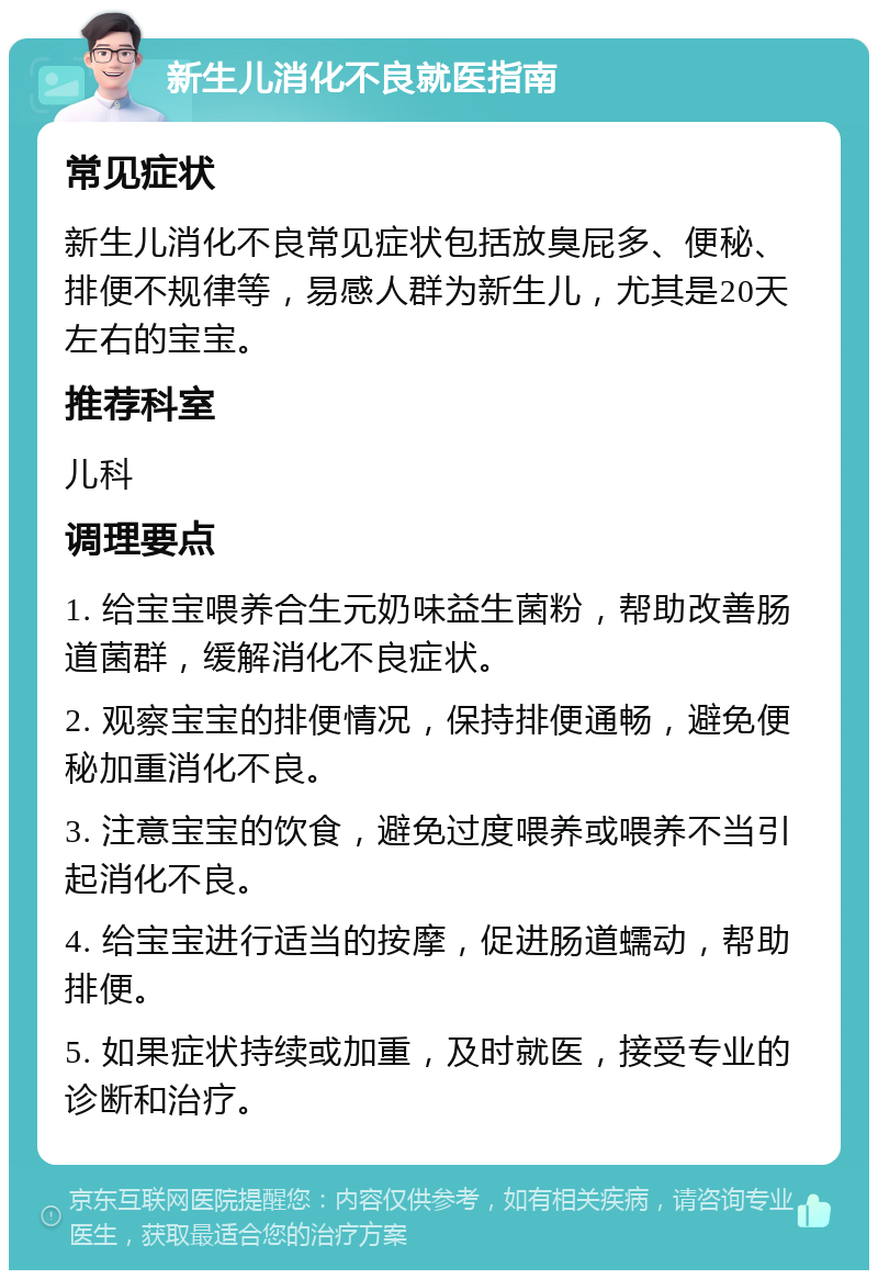 新生儿消化不良就医指南 常见症状 新生儿消化不良常见症状包括放臭屁多、便秘、排便不规律等，易感人群为新生儿，尤其是20天左右的宝宝。 推荐科室 儿科 调理要点 1. 给宝宝喂养合生元奶味益生菌粉，帮助改善肠道菌群，缓解消化不良症状。 2. 观察宝宝的排便情况，保持排便通畅，避免便秘加重消化不良。 3. 注意宝宝的饮食，避免过度喂养或喂养不当引起消化不良。 4. 给宝宝进行适当的按摩，促进肠道蠕动，帮助排便。 5. 如果症状持续或加重，及时就医，接受专业的诊断和治疗。