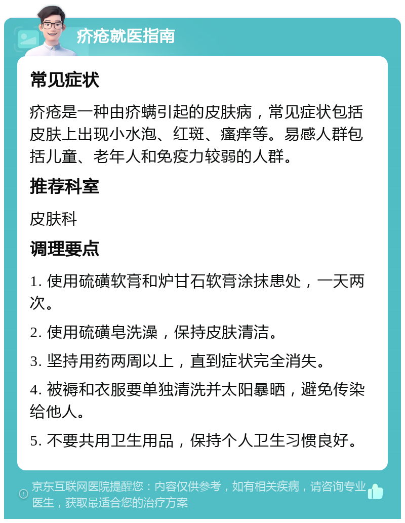 疥疮就医指南 常见症状 疥疮是一种由疥螨引起的皮肤病，常见症状包括皮肤上出现小水泡、红斑、瘙痒等。易感人群包括儿童、老年人和免疫力较弱的人群。 推荐科室 皮肤科 调理要点 1. 使用硫磺软膏和炉甘石软膏涂抹患处，一天两次。 2. 使用硫磺皂洗澡，保持皮肤清洁。 3. 坚持用药两周以上，直到症状完全消失。 4. 被褥和衣服要单独清洗并太阳暴晒，避免传染给他人。 5. 不要共用卫生用品，保持个人卫生习惯良好。