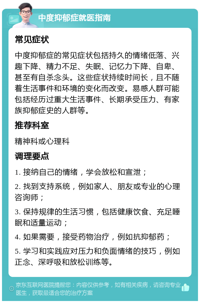 中度抑郁症就医指南 常见症状 中度抑郁症的常见症状包括持久的情绪低落、兴趣下降、精力不足、失眠、记忆力下降、自卑、甚至有自杀念头。这些症状持续时间长，且不随着生活事件和环境的变化而改变。易感人群可能包括经历过重大生活事件、长期承受压力、有家族抑郁症史的人群等。 推荐科室 精神科或心理科 调理要点 1. 接纳自己的情绪，学会放松和宣泄； 2. 找到支持系统，例如家人、朋友或专业的心理咨询师； 3. 保持规律的生活习惯，包括健康饮食、充足睡眠和适量运动； 4. 如果需要，接受药物治疗，例如抗抑郁药； 5. 学习和实践应对压力和负面情绪的技巧，例如正念、深呼吸和放松训练等。