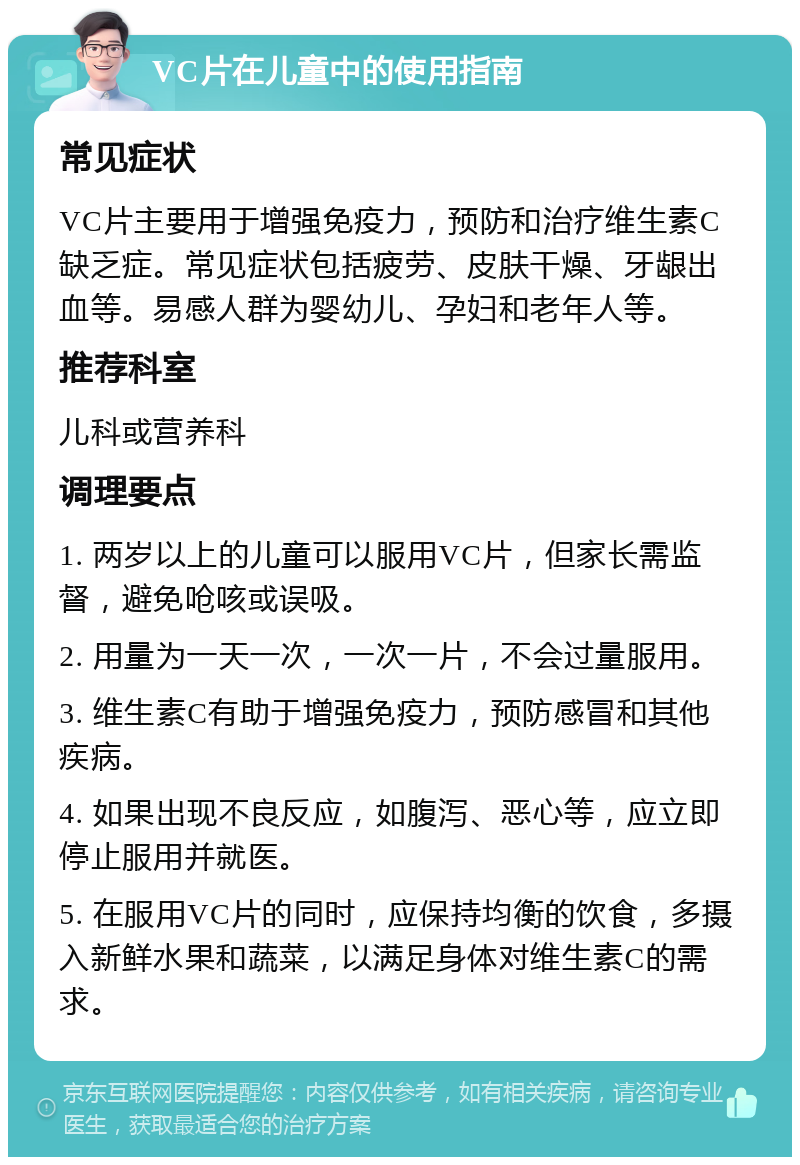 VC片在儿童中的使用指南 常见症状 VC片主要用于增强免疫力，预防和治疗维生素C缺乏症。常见症状包括疲劳、皮肤干燥、牙龈出血等。易感人群为婴幼儿、孕妇和老年人等。 推荐科室 儿科或营养科 调理要点 1. 两岁以上的儿童可以服用VC片，但家长需监督，避免呛咳或误吸。 2. 用量为一天一次，一次一片，不会过量服用。 3. 维生素C有助于增强免疫力，预防感冒和其他疾病。 4. 如果出现不良反应，如腹泻、恶心等，应立即停止服用并就医。 5. 在服用VC片的同时，应保持均衡的饮食，多摄入新鲜水果和蔬菜，以满足身体对维生素C的需求。