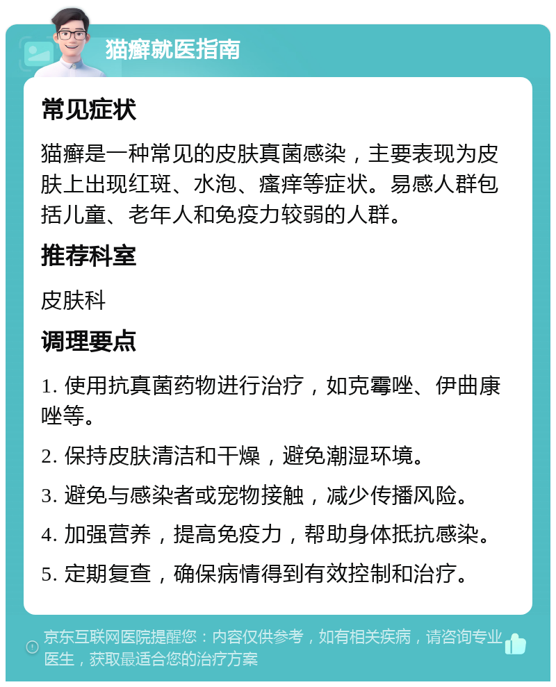 猫癣就医指南 常见症状 猫癣是一种常见的皮肤真菌感染，主要表现为皮肤上出现红斑、水泡、瘙痒等症状。易感人群包括儿童、老年人和免疫力较弱的人群。 推荐科室 皮肤科 调理要点 1. 使用抗真菌药物进行治疗，如克霉唑、伊曲康唑等。 2. 保持皮肤清洁和干燥，避免潮湿环境。 3. 避免与感染者或宠物接触，减少传播风险。 4. 加强营养，提高免疫力，帮助身体抵抗感染。 5. 定期复查，确保病情得到有效控制和治疗。