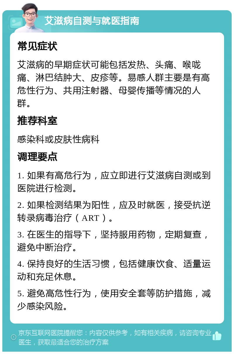 艾滋病自测与就医指南 常见症状 艾滋病的早期症状可能包括发热、头痛、喉咙痛、淋巴结肿大、皮疹等。易感人群主要是有高危性行为、共用注射器、母婴传播等情况的人群。 推荐科室 感染科或皮肤性病科 调理要点 1. 如果有高危行为，应立即进行艾滋病自测或到医院进行检测。 2. 如果检测结果为阳性，应及时就医，接受抗逆转录病毒治疗（ART）。 3. 在医生的指导下，坚持服用药物，定期复查，避免中断治疗。 4. 保持良好的生活习惯，包括健康饮食、适量运动和充足休息。 5. 避免高危性行为，使用安全套等防护措施，减少感染风险。