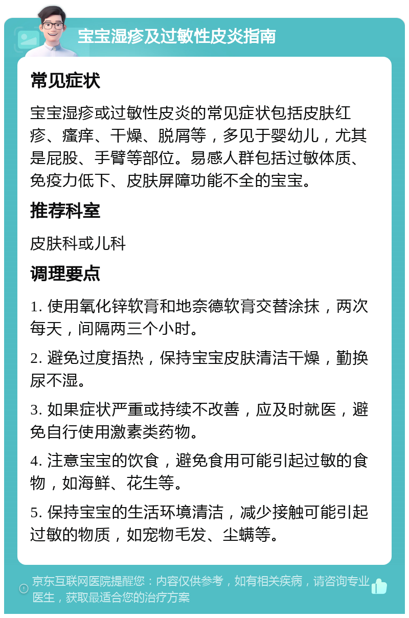 宝宝湿疹及过敏性皮炎指南 常见症状 宝宝湿疹或过敏性皮炎的常见症状包括皮肤红疹、瘙痒、干燥、脱屑等，多见于婴幼儿，尤其是屁股、手臂等部位。易感人群包括过敏体质、免疫力低下、皮肤屏障功能不全的宝宝。 推荐科室 皮肤科或儿科 调理要点 1. 使用氧化锌软膏和地奈德软膏交替涂抹，两次每天，间隔两三个小时。 2. 避免过度捂热，保持宝宝皮肤清洁干燥，勤换尿不湿。 3. 如果症状严重或持续不改善，应及时就医，避免自行使用激素类药物。 4. 注意宝宝的饮食，避免食用可能引起过敏的食物，如海鲜、花生等。 5. 保持宝宝的生活环境清洁，减少接触可能引起过敏的物质，如宠物毛发、尘螨等。