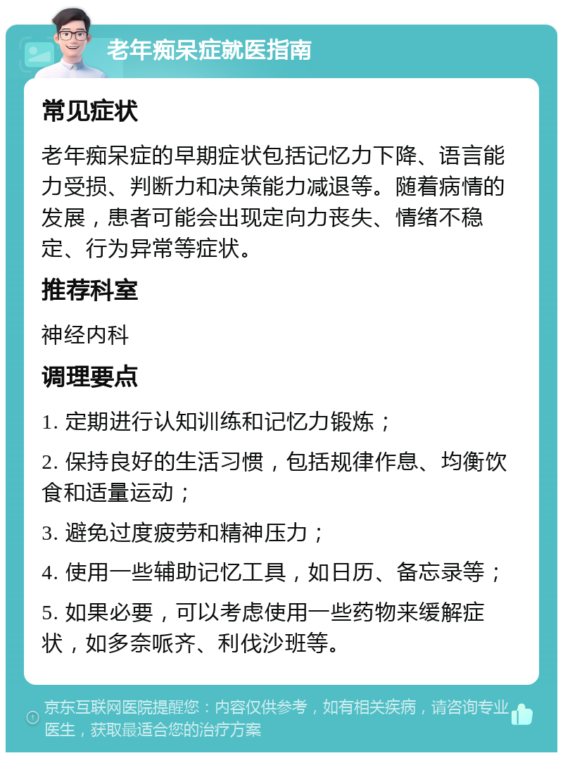 老年痴呆症就医指南 常见症状 老年痴呆症的早期症状包括记忆力下降、语言能力受损、判断力和决策能力减退等。随着病情的发展，患者可能会出现定向力丧失、情绪不稳定、行为异常等症状。 推荐科室 神经内科 调理要点 1. 定期进行认知训练和记忆力锻炼； 2. 保持良好的生活习惯，包括规律作息、均衡饮食和适量运动； 3. 避免过度疲劳和精神压力； 4. 使用一些辅助记忆工具，如日历、备忘录等； 5. 如果必要，可以考虑使用一些药物来缓解症状，如多奈哌齐、利伐沙班等。