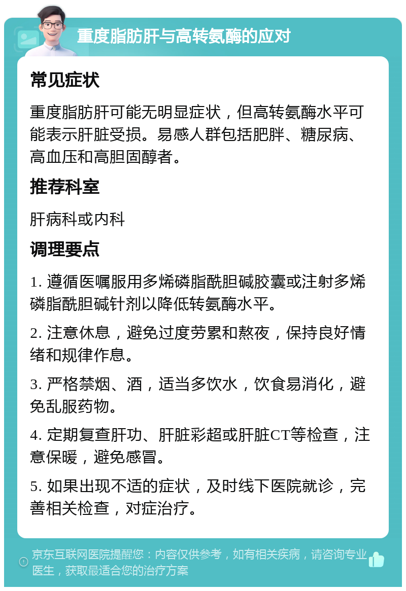 重度脂肪肝与高转氨酶的应对 常见症状 重度脂肪肝可能无明显症状，但高转氨酶水平可能表示肝脏受损。易感人群包括肥胖、糖尿病、高血压和高胆固醇者。 推荐科室 肝病科或内科 调理要点 1. 遵循医嘱服用多烯磷脂酰胆碱胶囊或注射多烯磷脂酰胆碱针剂以降低转氨酶水平。 2. 注意休息，避免过度劳累和熬夜，保持良好情绪和规律作息。 3. 严格禁烟、酒，适当多饮水，饮食易消化，避免乱服药物。 4. 定期复查肝功、肝脏彩超或肝脏CT等检查，注意保暖，避免感冒。 5. 如果出现不适的症状，及时线下医院就诊，完善相关检查，对症治疗。