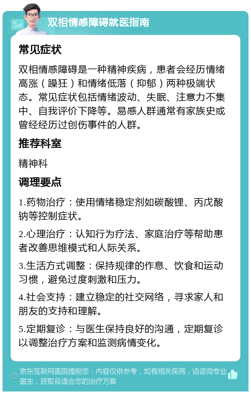 双相情感障碍就医指南 常见症状 双相情感障碍是一种精神疾病，患者会经历情绪高涨（躁狂）和情绪低落（抑郁）两种极端状态。常见症状包括情绪波动、失眠、注意力不集中、自我评价下降等。易感人群通常有家族史或曾经经历过创伤事件的人群。 推荐科室 精神科 调理要点 1.药物治疗：使用情绪稳定剂如碳酸锂、丙戊酸钠等控制症状。 2.心理治疗：认知行为疗法、家庭治疗等帮助患者改善思维模式和人际关系。 3.生活方式调整：保持规律的作息、饮食和运动习惯，避免过度刺激和压力。 4.社会支持：建立稳定的社交网络，寻求家人和朋友的支持和理解。 5.定期复诊：与医生保持良好的沟通，定期复诊以调整治疗方案和监测病情变化。