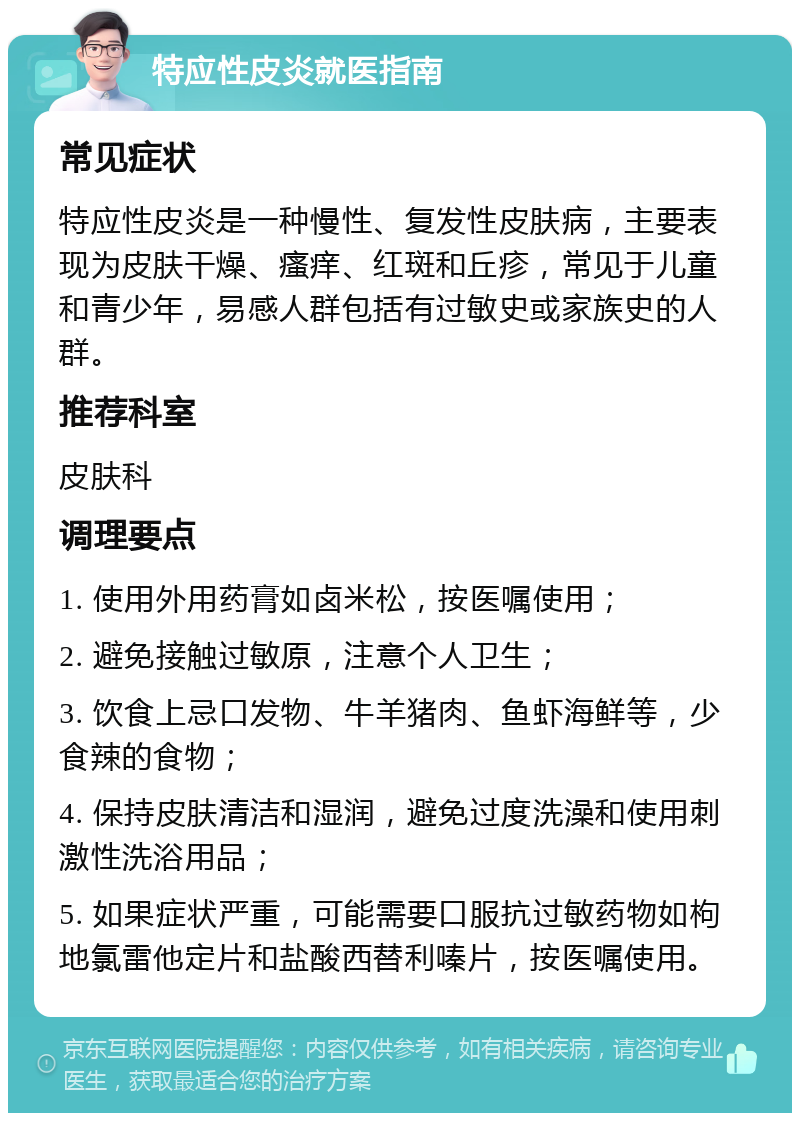 特应性皮炎就医指南 常见症状 特应性皮炎是一种慢性、复发性皮肤病，主要表现为皮肤干燥、瘙痒、红斑和丘疹，常见于儿童和青少年，易感人群包括有过敏史或家族史的人群。 推荐科室 皮肤科 调理要点 1. 使用外用药膏如卤米松，按医嘱使用； 2. 避免接触过敏原，注意个人卫生； 3. 饮食上忌口发物、牛羊猪肉、鱼虾海鲜等，少食辣的食物； 4. 保持皮肤清洁和湿润，避免过度洗澡和使用刺激性洗浴用品； 5. 如果症状严重，可能需要口服抗过敏药物如枸地氯雷他定片和盐酸西替利嗪片，按医嘱使用。