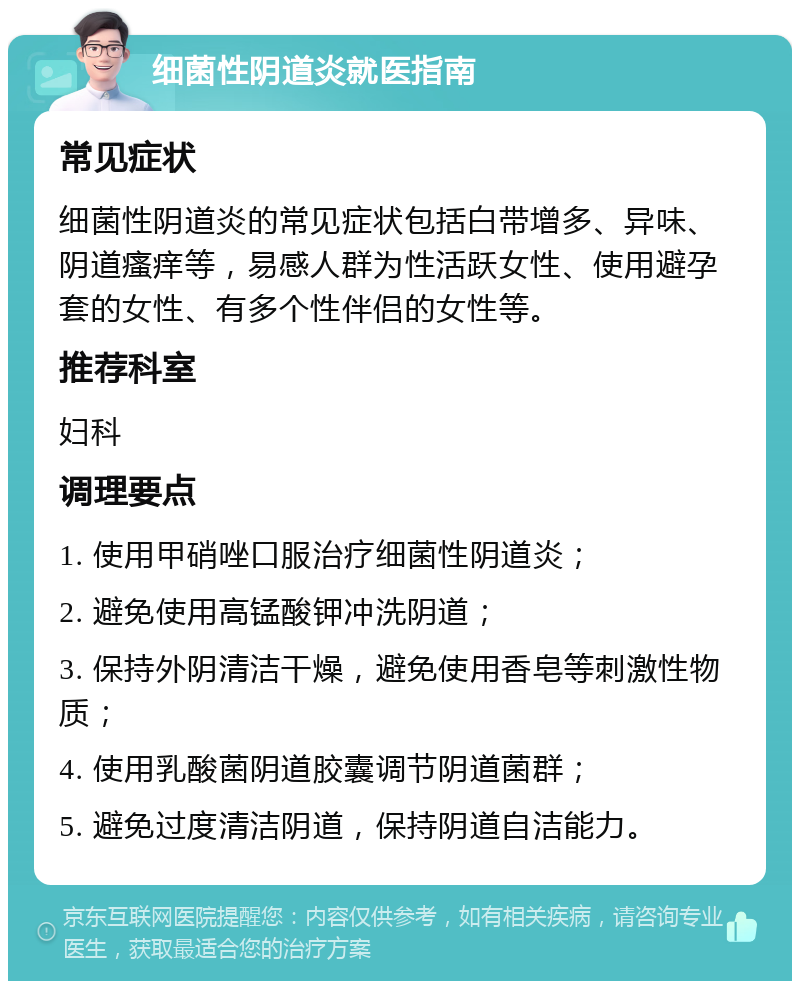 细菌性阴道炎就医指南 常见症状 细菌性阴道炎的常见症状包括白带增多、异味、阴道瘙痒等，易感人群为性活跃女性、使用避孕套的女性、有多个性伴侣的女性等。 推荐科室 妇科 调理要点 1. 使用甲硝唑口服治疗细菌性阴道炎； 2. 避免使用高锰酸钾冲洗阴道； 3. 保持外阴清洁干燥，避免使用香皂等刺激性物质； 4. 使用乳酸菌阴道胶囊调节阴道菌群； 5. 避免过度清洁阴道，保持阴道自洁能力。