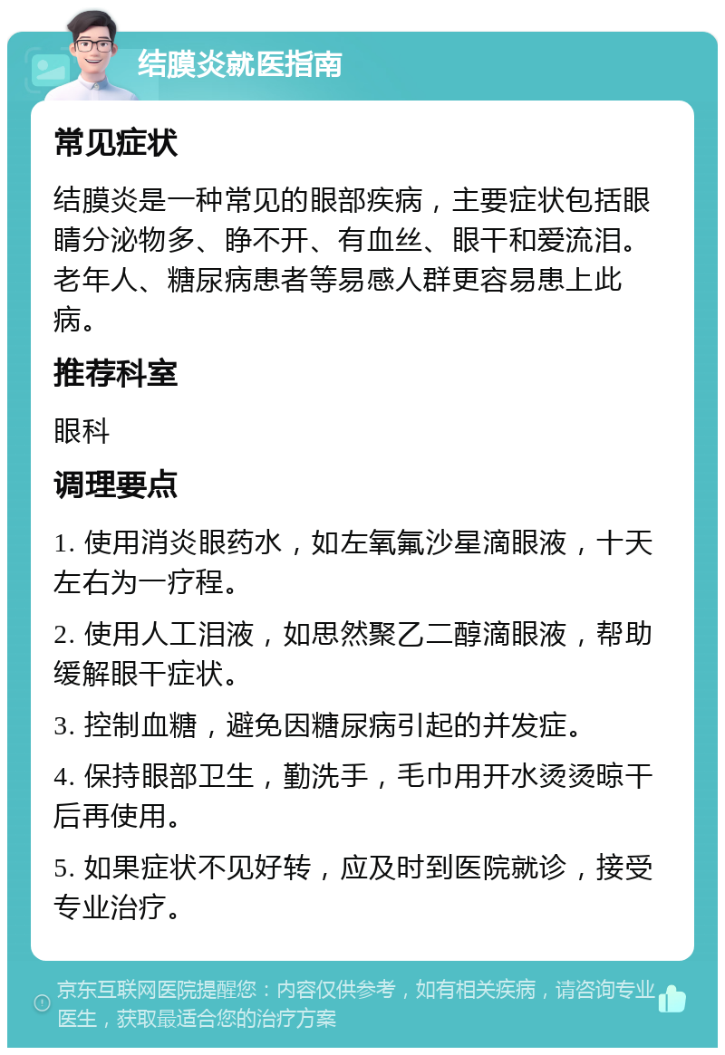 结膜炎就医指南 常见症状 结膜炎是一种常见的眼部疾病，主要症状包括眼睛分泌物多、睁不开、有血丝、眼干和爱流泪。老年人、糖尿病患者等易感人群更容易患上此病。 推荐科室 眼科 调理要点 1. 使用消炎眼药水，如左氧氟沙星滴眼液，十天左右为一疗程。 2. 使用人工泪液，如思然聚乙二醇滴眼液，帮助缓解眼干症状。 3. 控制血糖，避免因糖尿病引起的并发症。 4. 保持眼部卫生，勤洗手，毛巾用开水烫烫晾干后再使用。 5. 如果症状不见好转，应及时到医院就诊，接受专业治疗。