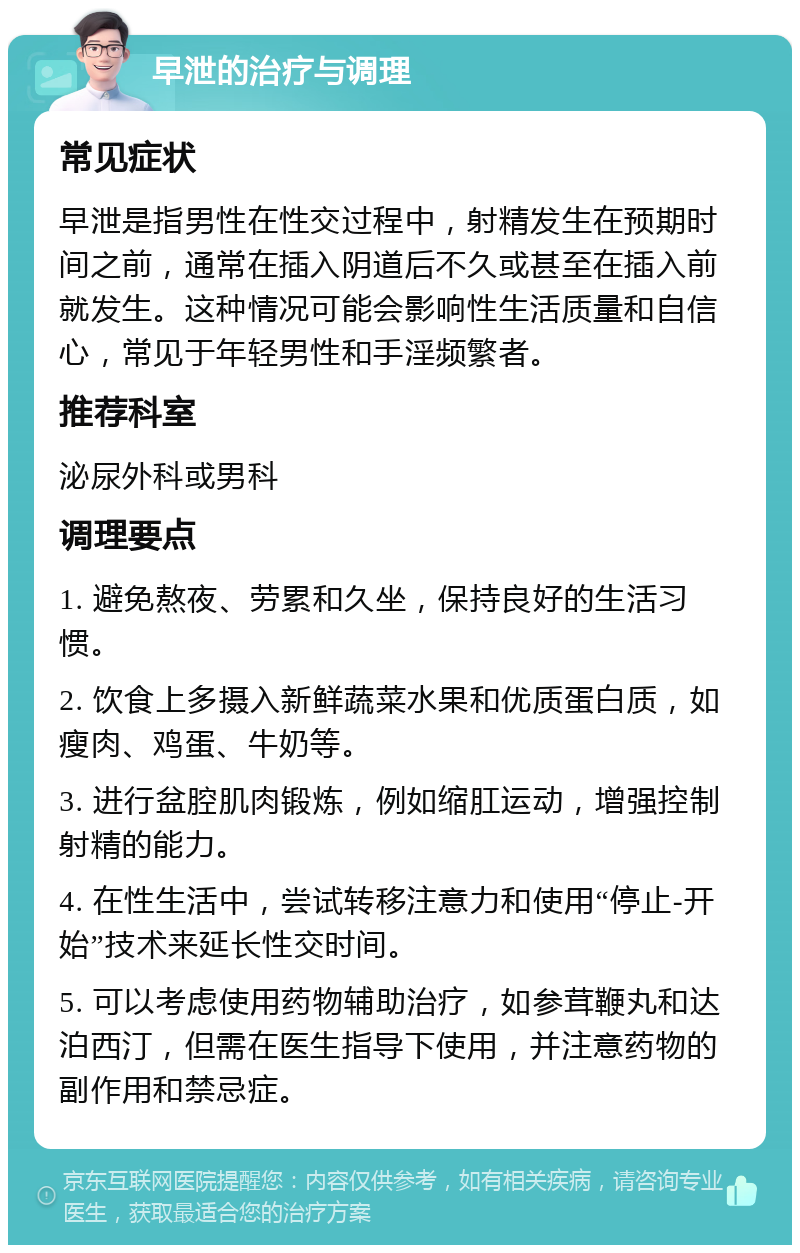 早泄的治疗与调理 常见症状 早泄是指男性在性交过程中，射精发生在预期时间之前，通常在插入阴道后不久或甚至在插入前就发生。这种情况可能会影响性生活质量和自信心，常见于年轻男性和手淫频繁者。 推荐科室 泌尿外科或男科 调理要点 1. 避免熬夜、劳累和久坐，保持良好的生活习惯。 2. 饮食上多摄入新鲜蔬菜水果和优质蛋白质，如瘦肉、鸡蛋、牛奶等。 3. 进行盆腔肌肉锻炼，例如缩肛运动，增强控制射精的能力。 4. 在性生活中，尝试转移注意力和使用“停止-开始”技术来延长性交时间。 5. 可以考虑使用药物辅助治疗，如参茸鞭丸和达泊西汀，但需在医生指导下使用，并注意药物的副作用和禁忌症。