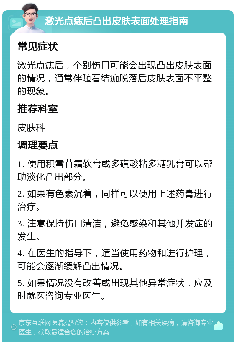 激光点痣后凸出皮肤表面处理指南 常见症状 激光点痣后，个别伤口可能会出现凸出皮肤表面的情况，通常伴随着结痂脱落后皮肤表面不平整的现象。 推荐科室 皮肤科 调理要点 1. 使用积雪苷霜软膏或多磺酸粘多糖乳膏可以帮助淡化凸出部分。 2. 如果有色素沉着，同样可以使用上述药膏进行治疗。 3. 注意保持伤口清洁，避免感染和其他并发症的发生。 4. 在医生的指导下，适当使用药物和进行护理，可能会逐渐缓解凸出情况。 5. 如果情况没有改善或出现其他异常症状，应及时就医咨询专业医生。