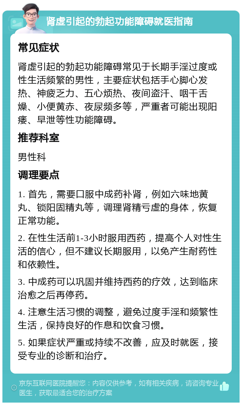 肾虚引起的勃起功能障碍就医指南 常见症状 肾虚引起的勃起功能障碍常见于长期手淫过度或性生活频繁的男性，主要症状包括手心脚心发热、神疲乏力、五心烦热、夜间盗汗、咽干舌燥、小便黄赤、夜尿频多等，严重者可能出现阳痿、早泄等性功能障碍。 推荐科室 男性科 调理要点 1. 首先，需要口服中成药补肾，例如六味地黄丸、锁阳固精丸等，调理肾精亏虚的身体，恢复正常功能。 2. 在性生活前1-3小时服用西药，提高个人对性生活的信心，但不建议长期服用，以免产生耐药性和依赖性。 3. 中成药可以巩固并维持西药的疗效，达到临床治愈之后再停药。 4. 注意生活习惯的调整，避免过度手淫和频繁性生活，保持良好的作息和饮食习惯。 5. 如果症状严重或持续不改善，应及时就医，接受专业的诊断和治疗。