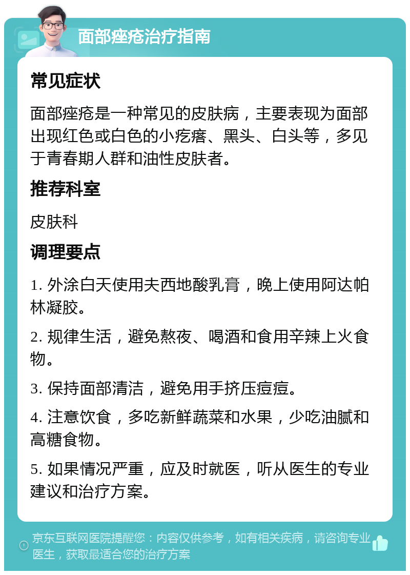 面部痤疮治疗指南 常见症状 面部痤疮是一种常见的皮肤病，主要表现为面部出现红色或白色的小疙瘩、黑头、白头等，多见于青春期人群和油性皮肤者。 推荐科室 皮肤科 调理要点 1. 外涂白天使用夫西地酸乳膏，晚上使用阿达帕林凝胶。 2. 规律生活，避免熬夜、喝酒和食用辛辣上火食物。 3. 保持面部清洁，避免用手挤压痘痘。 4. 注意饮食，多吃新鲜蔬菜和水果，少吃油腻和高糖食物。 5. 如果情况严重，应及时就医，听从医生的专业建议和治疗方案。