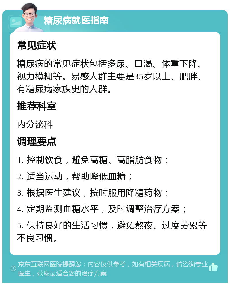 糖尿病就医指南 常见症状 糖尿病的常见症状包括多尿、口渴、体重下降、视力模糊等。易感人群主要是35岁以上、肥胖、有糖尿病家族史的人群。 推荐科室 内分泌科 调理要点 1. 控制饮食，避免高糖、高脂肪食物； 2. 适当运动，帮助降低血糖； 3. 根据医生建议，按时服用降糖药物； 4. 定期监测血糖水平，及时调整治疗方案； 5. 保持良好的生活习惯，避免熬夜、过度劳累等不良习惯。