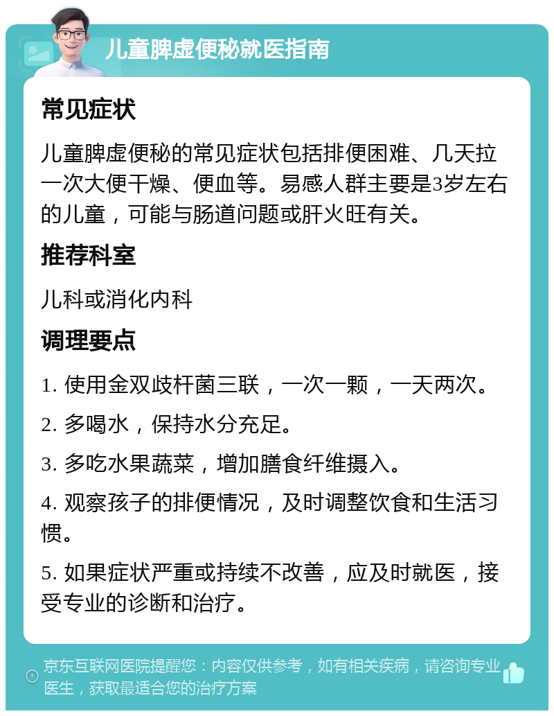 儿童脾虚便秘就医指南 常见症状 儿童脾虚便秘的常见症状包括排便困难、几天拉一次大便干燥、便血等。易感人群主要是3岁左右的儿童，可能与肠道问题或肝火旺有关。 推荐科室 儿科或消化内科 调理要点 1. 使用金双歧杆菌三联，一次一颗，一天两次。 2. 多喝水，保持水分充足。 3. 多吃水果蔬菜，增加膳食纤维摄入。 4. 观察孩子的排便情况，及时调整饮食和生活习惯。 5. 如果症状严重或持续不改善，应及时就医，接受专业的诊断和治疗。