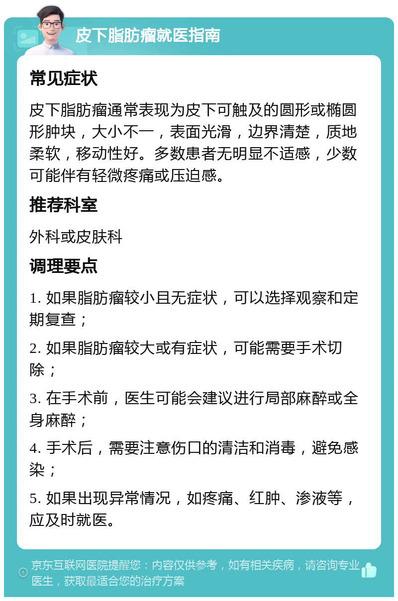 皮下脂肪瘤就医指南 常见症状 皮下脂肪瘤通常表现为皮下可触及的圆形或椭圆形肿块，大小不一，表面光滑，边界清楚，质地柔软，移动性好。多数患者无明显不适感，少数可能伴有轻微疼痛或压迫感。 推荐科室 外科或皮肤科 调理要点 1. 如果脂肪瘤较小且无症状，可以选择观察和定期复查； 2. 如果脂肪瘤较大或有症状，可能需要手术切除； 3. 在手术前，医生可能会建议进行局部麻醉或全身麻醉； 4. 手术后，需要注意伤口的清洁和消毒，避免感染； 5. 如果出现异常情况，如疼痛、红肿、渗液等，应及时就医。