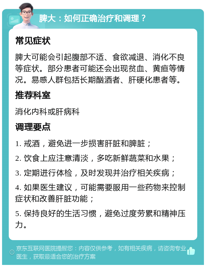 脾大：如何正确治疗和调理？ 常见症状 脾大可能会引起腹部不适、食欲减退、消化不良等症状。部分患者可能还会出现贫血、黄疸等情况。易感人群包括长期酗酒者、肝硬化患者等。 推荐科室 消化内科或肝病科 调理要点 1. 戒酒，避免进一步损害肝脏和脾脏； 2. 饮食上应注意清淡，多吃新鲜蔬菜和水果； 3. 定期进行体检，及时发现并治疗相关疾病； 4. 如果医生建议，可能需要服用一些药物来控制症状和改善肝脏功能； 5. 保持良好的生活习惯，避免过度劳累和精神压力。