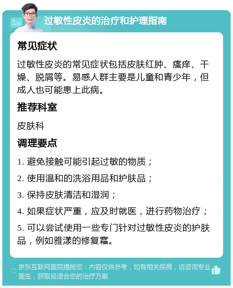 过敏性皮炎的治疗和护理指南 常见症状 过敏性皮炎的常见症状包括皮肤红肿、瘙痒、干燥、脱屑等。易感人群主要是儿童和青少年，但成人也可能患上此病。 推荐科室 皮肤科 调理要点 1. 避免接触可能引起过敏的物质； 2. 使用温和的洗浴用品和护肤品； 3. 保持皮肤清洁和湿润； 4. 如果症状严重，应及时就医，进行药物治疗； 5. 可以尝试使用一些专门针对过敏性皮炎的护肤品，例如雅漾的修复霜。