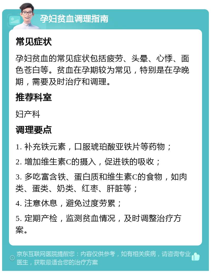 孕妇贫血调理指南 常见症状 孕妇贫血的常见症状包括疲劳、头晕、心悸、面色苍白等。贫血在孕期较为常见，特别是在孕晚期，需要及时治疗和调理。 推荐科室 妇产科 调理要点 1. 补充铁元素，口服琥珀酸亚铁片等药物； 2. 增加维生素C的摄入，促进铁的吸收； 3. 多吃富含铁、蛋白质和维生素C的食物，如肉类、蛋类、奶类、红枣、肝脏等； 4. 注意休息，避免过度劳累； 5. 定期产检，监测贫血情况，及时调整治疗方案。