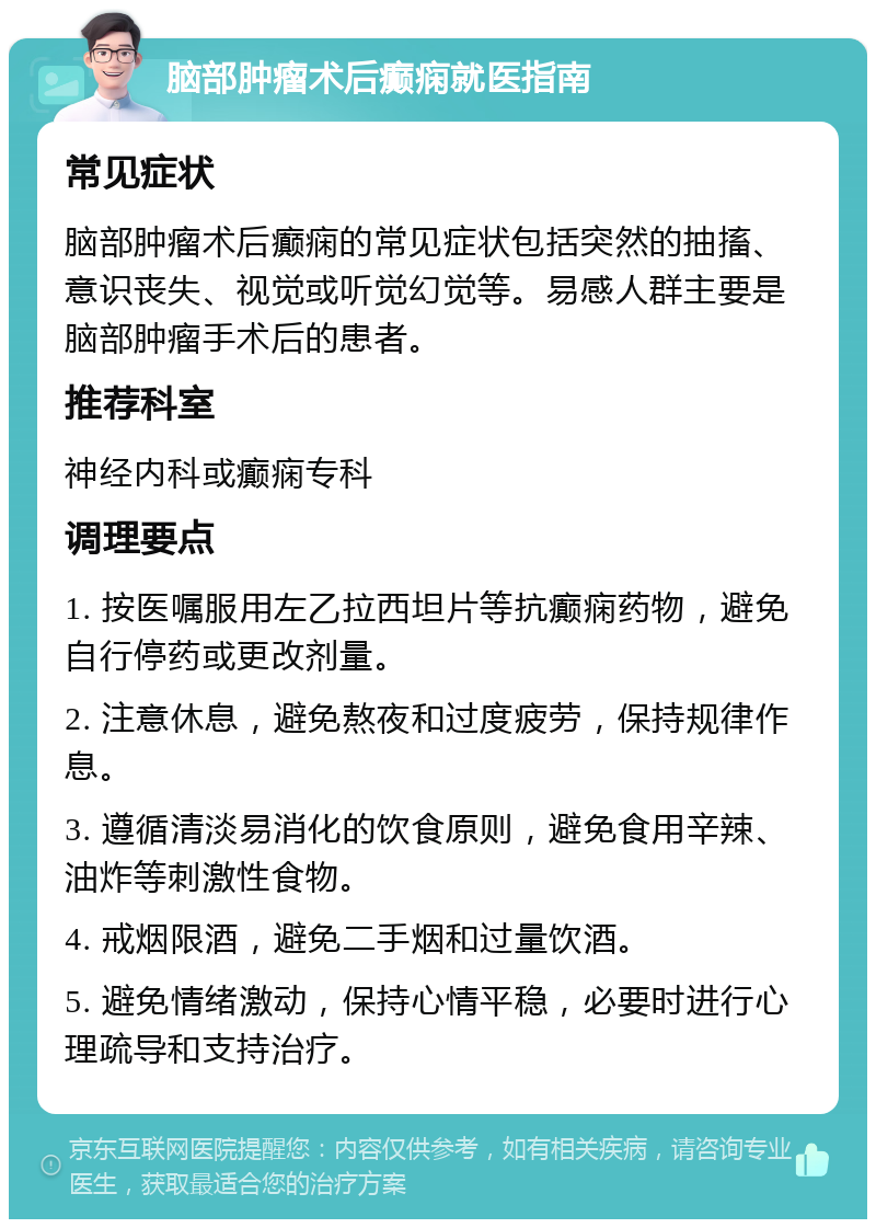 脑部肿瘤术后癫痫就医指南 常见症状 脑部肿瘤术后癫痫的常见症状包括突然的抽搐、意识丧失、视觉或听觉幻觉等。易感人群主要是脑部肿瘤手术后的患者。 推荐科室 神经内科或癫痫专科 调理要点 1. 按医嘱服用左乙拉西坦片等抗癫痫药物，避免自行停药或更改剂量。 2. 注意休息，避免熬夜和过度疲劳，保持规律作息。 3. 遵循清淡易消化的饮食原则，避免食用辛辣、油炸等刺激性食物。 4. 戒烟限酒，避免二手烟和过量饮酒。 5. 避免情绪激动，保持心情平稳，必要时进行心理疏导和支持治疗。