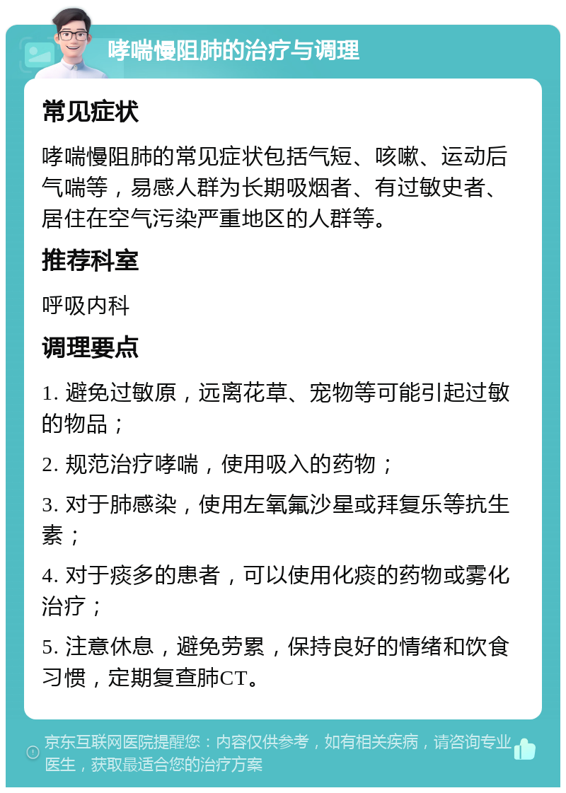 哮喘慢阻肺的治疗与调理 常见症状 哮喘慢阻肺的常见症状包括气短、咳嗽、运动后气喘等，易感人群为长期吸烟者、有过敏史者、居住在空气污染严重地区的人群等。 推荐科室 呼吸内科 调理要点 1. 避免过敏原，远离花草、宠物等可能引起过敏的物品； 2. 规范治疗哮喘，使用吸入的药物； 3. 对于肺感染，使用左氧氟沙星或拜复乐等抗生素； 4. 对于痰多的患者，可以使用化痰的药物或雾化治疗； 5. 注意休息，避免劳累，保持良好的情绪和饮食习惯，定期复查肺CT。