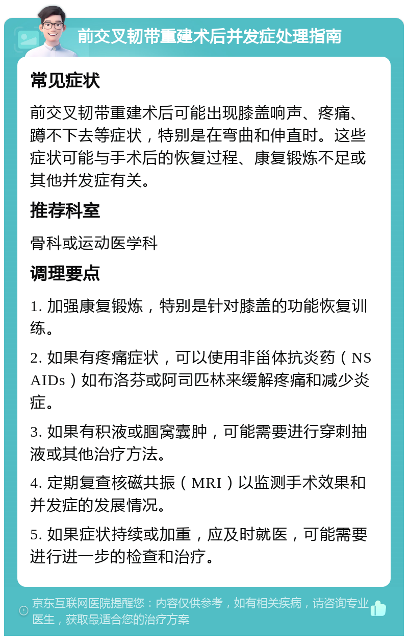 前交叉韧带重建术后并发症处理指南 常见症状 前交叉韧带重建术后可能出现膝盖响声、疼痛、蹲不下去等症状，特别是在弯曲和伸直时。这些症状可能与手术后的恢复过程、康复锻炼不足或其他并发症有关。 推荐科室 骨科或运动医学科 调理要点 1. 加强康复锻炼，特别是针对膝盖的功能恢复训练。 2. 如果有疼痛症状，可以使用非甾体抗炎药（NSAIDs）如布洛芬或阿司匹林来缓解疼痛和减少炎症。 3. 如果有积液或腘窝囊肿，可能需要进行穿刺抽液或其他治疗方法。 4. 定期复查核磁共振（MRI）以监测手术效果和并发症的发展情况。 5. 如果症状持续或加重，应及时就医，可能需要进行进一步的检查和治疗。