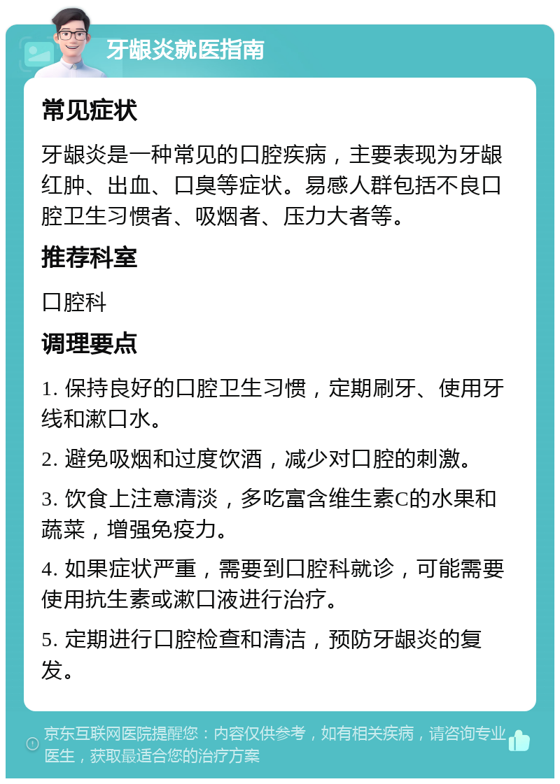 牙龈炎就医指南 常见症状 牙龈炎是一种常见的口腔疾病，主要表现为牙龈红肿、出血、口臭等症状。易感人群包括不良口腔卫生习惯者、吸烟者、压力大者等。 推荐科室 口腔科 调理要点 1. 保持良好的口腔卫生习惯，定期刷牙、使用牙线和漱口水。 2. 避免吸烟和过度饮酒，减少对口腔的刺激。 3. 饮食上注意清淡，多吃富含维生素C的水果和蔬菜，增强免疫力。 4. 如果症状严重，需要到口腔科就诊，可能需要使用抗生素或漱口液进行治疗。 5. 定期进行口腔检查和清洁，预防牙龈炎的复发。