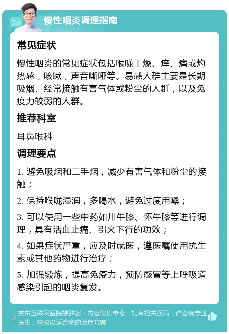 慢性咽炎调理指南 常见症状 慢性咽炎的常见症状包括喉咙干燥、痒、痛或灼热感，咳嗽，声音嘶哑等。易感人群主要是长期吸烟、经常接触有害气体或粉尘的人群，以及免疫力较弱的人群。 推荐科室 耳鼻喉科 调理要点 1. 避免吸烟和二手烟，减少有害气体和粉尘的接触； 2. 保持喉咙湿润，多喝水，避免过度用嗓； 3. 可以使用一些中药如川牛膝、怀牛膝等进行调理，具有活血止痛、引火下行的功效； 4. 如果症状严重，应及时就医，遵医嘱使用抗生素或其他药物进行治疗； 5. 加强锻炼，提高免疫力，预防感冒等上呼吸道感染引起的咽炎复发。