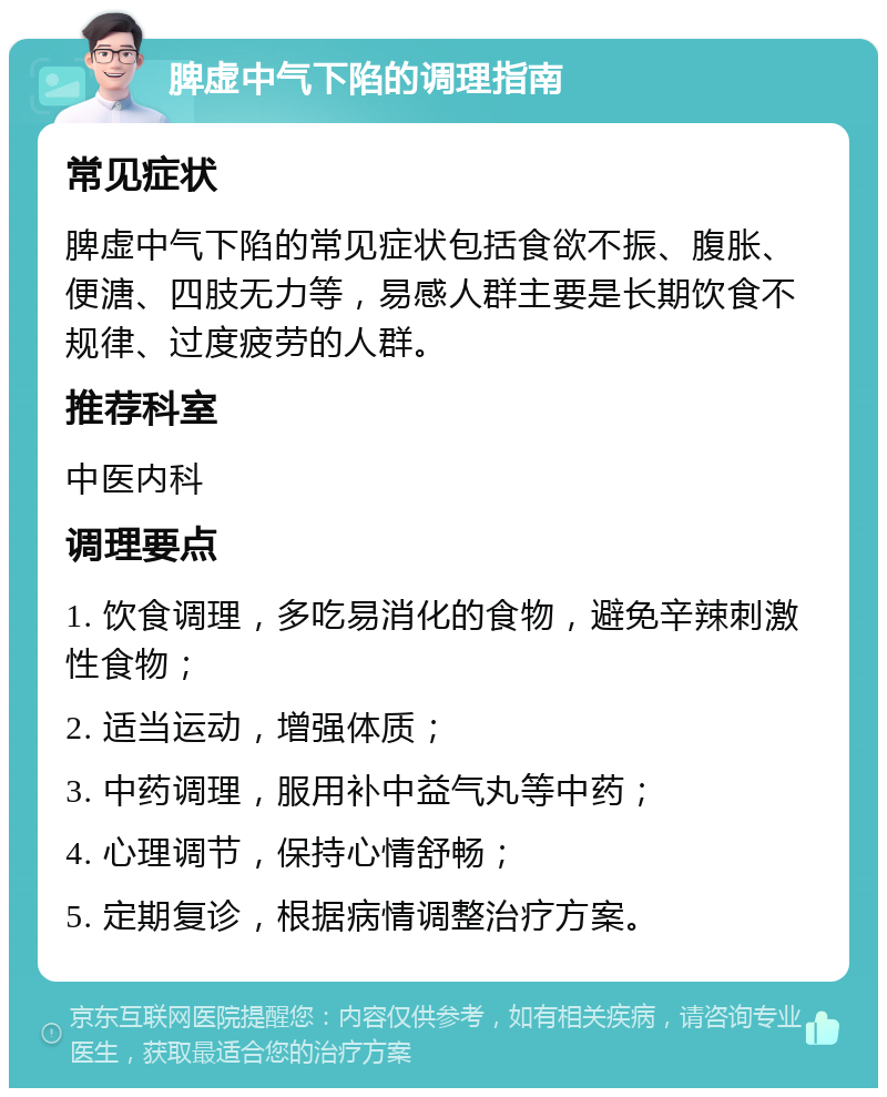 脾虚中气下陷的调理指南 常见症状 脾虚中气下陷的常见症状包括食欲不振、腹胀、便溏、四肢无力等，易感人群主要是长期饮食不规律、过度疲劳的人群。 推荐科室 中医内科 调理要点 1. 饮食调理，多吃易消化的食物，避免辛辣刺激性食物； 2. 适当运动，增强体质； 3. 中药调理，服用补中益气丸等中药； 4. 心理调节，保持心情舒畅； 5. 定期复诊，根据病情调整治疗方案。