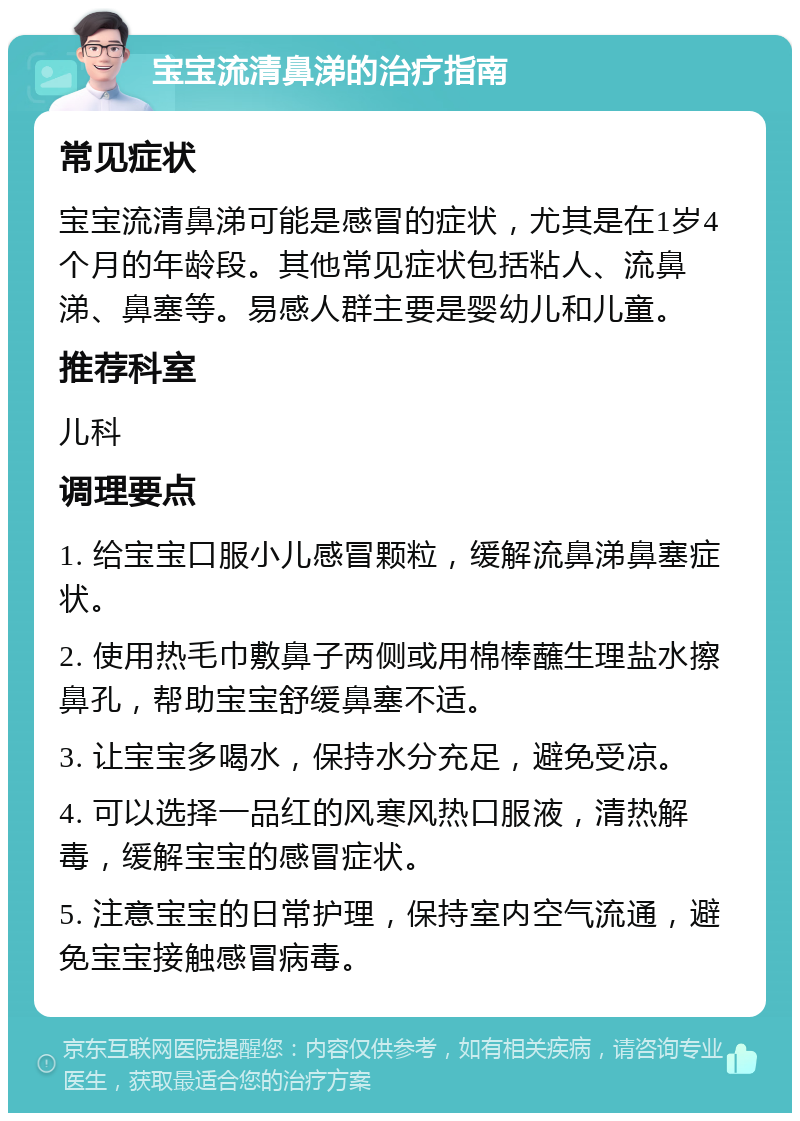 宝宝流清鼻涕的治疗指南 常见症状 宝宝流清鼻涕可能是感冒的症状，尤其是在1岁4个月的年龄段。其他常见症状包括粘人、流鼻涕、鼻塞等。易感人群主要是婴幼儿和儿童。 推荐科室 儿科 调理要点 1. 给宝宝口服小儿感冒颗粒，缓解流鼻涕鼻塞症状。 2. 使用热毛巾敷鼻子两侧或用棉棒蘸生理盐水擦鼻孔，帮助宝宝舒缓鼻塞不适。 3. 让宝宝多喝水，保持水分充足，避免受凉。 4. 可以选择一品红的风寒风热口服液，清热解毒，缓解宝宝的感冒症状。 5. 注意宝宝的日常护理，保持室内空气流通，避免宝宝接触感冒病毒。