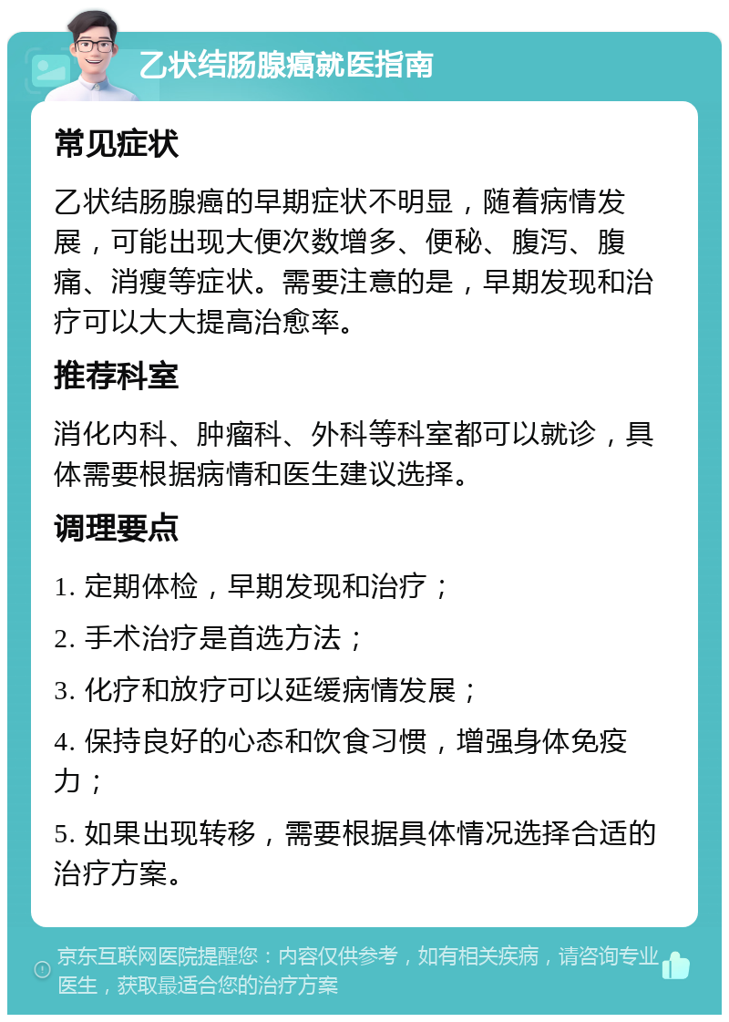 乙状结肠腺癌就医指南 常见症状 乙状结肠腺癌的早期症状不明显，随着病情发展，可能出现大便次数增多、便秘、腹泻、腹痛、消瘦等症状。需要注意的是，早期发现和治疗可以大大提高治愈率。 推荐科室 消化内科、肿瘤科、外科等科室都可以就诊，具体需要根据病情和医生建议选择。 调理要点 1. 定期体检，早期发现和治疗； 2. 手术治疗是首选方法； 3. 化疗和放疗可以延缓病情发展； 4. 保持良好的心态和饮食习惯，增强身体免疫力； 5. 如果出现转移，需要根据具体情况选择合适的治疗方案。