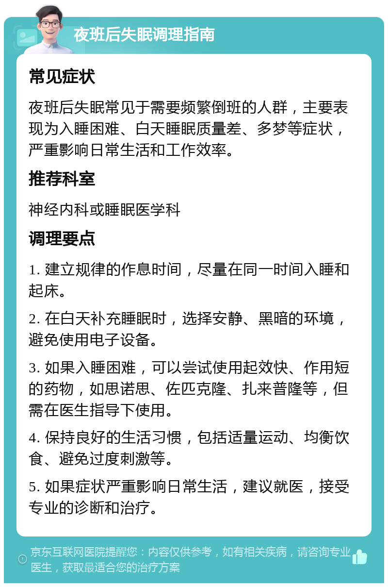 夜班后失眠调理指南 常见症状 夜班后失眠常见于需要频繁倒班的人群，主要表现为入睡困难、白天睡眠质量差、多梦等症状，严重影响日常生活和工作效率。 推荐科室 神经内科或睡眠医学科 调理要点 1. 建立规律的作息时间，尽量在同一时间入睡和起床。 2. 在白天补充睡眠时，选择安静、黑暗的环境，避免使用电子设备。 3. 如果入睡困难，可以尝试使用起效快、作用短的药物，如思诺思、佐匹克隆、扎来普隆等，但需在医生指导下使用。 4. 保持良好的生活习惯，包括适量运动、均衡饮食、避免过度刺激等。 5. 如果症状严重影响日常生活，建议就医，接受专业的诊断和治疗。