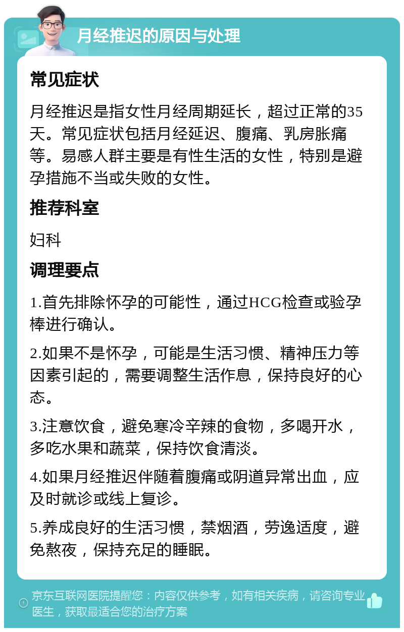 月经推迟的原因与处理 常见症状 月经推迟是指女性月经周期延长，超过正常的35天。常见症状包括月经延迟、腹痛、乳房胀痛等。易感人群主要是有性生活的女性，特别是避孕措施不当或失败的女性。 推荐科室 妇科 调理要点 1.首先排除怀孕的可能性，通过HCG检查或验孕棒进行确认。 2.如果不是怀孕，可能是生活习惯、精神压力等因素引起的，需要调整生活作息，保持良好的心态。 3.注意饮食，避免寒冷辛辣的食物，多喝开水，多吃水果和蔬菜，保持饮食清淡。 4.如果月经推迟伴随着腹痛或阴道异常出血，应及时就诊或线上复诊。 5.养成良好的生活习惯，禁烟酒，劳逸适度，避免熬夜，保持充足的睡眠。