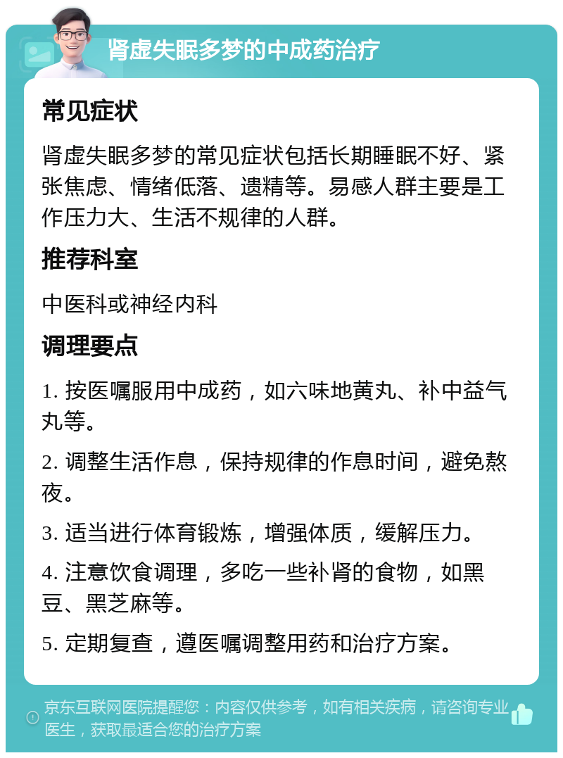 肾虚失眠多梦的中成药治疗 常见症状 肾虚失眠多梦的常见症状包括长期睡眠不好、紧张焦虑、情绪低落、遗精等。易感人群主要是工作压力大、生活不规律的人群。 推荐科室 中医科或神经内科 调理要点 1. 按医嘱服用中成药，如六味地黄丸、补中益气丸等。 2. 调整生活作息，保持规律的作息时间，避免熬夜。 3. 适当进行体育锻炼，增强体质，缓解压力。 4. 注意饮食调理，多吃一些补肾的食物，如黑豆、黑芝麻等。 5. 定期复查，遵医嘱调整用药和治疗方案。