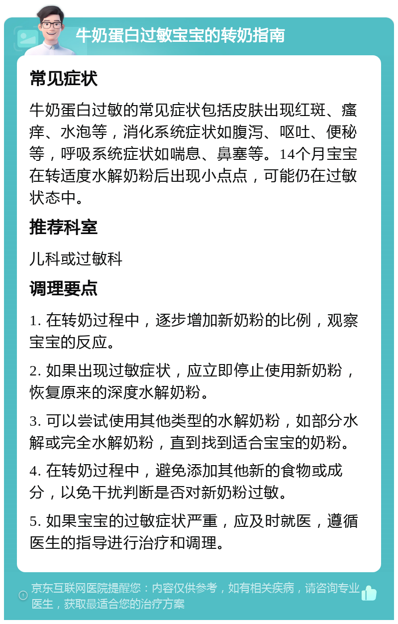 牛奶蛋白过敏宝宝的转奶指南 常见症状 牛奶蛋白过敏的常见症状包括皮肤出现红斑、瘙痒、水泡等，消化系统症状如腹泻、呕吐、便秘等，呼吸系统症状如喘息、鼻塞等。14个月宝宝在转适度水解奶粉后出现小点点，可能仍在过敏状态中。 推荐科室 儿科或过敏科 调理要点 1. 在转奶过程中，逐步增加新奶粉的比例，观察宝宝的反应。 2. 如果出现过敏症状，应立即停止使用新奶粉，恢复原来的深度水解奶粉。 3. 可以尝试使用其他类型的水解奶粉，如部分水解或完全水解奶粉，直到找到适合宝宝的奶粉。 4. 在转奶过程中，避免添加其他新的食物或成分，以免干扰判断是否对新奶粉过敏。 5. 如果宝宝的过敏症状严重，应及时就医，遵循医生的指导进行治疗和调理。