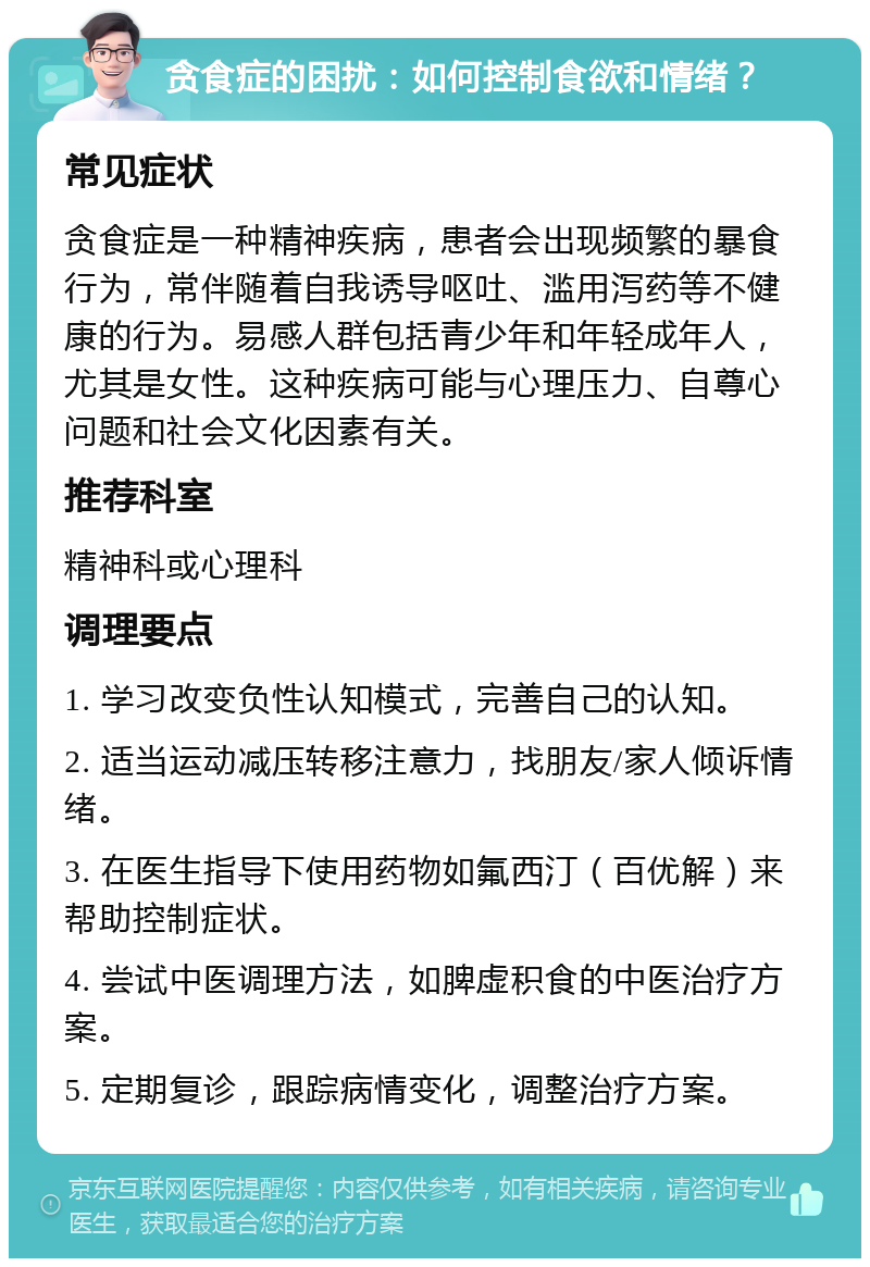 贪食症的困扰：如何控制食欲和情绪？ 常见症状 贪食症是一种精神疾病，患者会出现频繁的暴食行为，常伴随着自我诱导呕吐、滥用泻药等不健康的行为。易感人群包括青少年和年轻成年人，尤其是女性。这种疾病可能与心理压力、自尊心问题和社会文化因素有关。 推荐科室 精神科或心理科 调理要点 1. 学习改变负性认知模式，完善自己的认知。 2. 适当运动减压转移注意力，找朋友/家人倾诉情绪。 3. 在医生指导下使用药物如氟西汀（百优解）来帮助控制症状。 4. 尝试中医调理方法，如脾虚积食的中医治疗方案。 5. 定期复诊，跟踪病情变化，调整治疗方案。