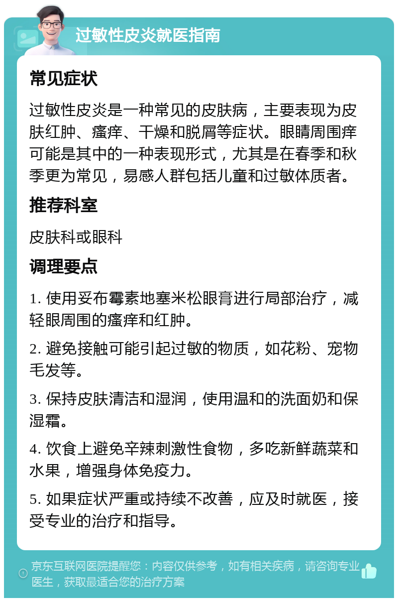 过敏性皮炎就医指南 常见症状 过敏性皮炎是一种常见的皮肤病，主要表现为皮肤红肿、瘙痒、干燥和脱屑等症状。眼睛周围痒可能是其中的一种表现形式，尤其是在春季和秋季更为常见，易感人群包括儿童和过敏体质者。 推荐科室 皮肤科或眼科 调理要点 1. 使用妥布霉素地塞米松眼膏进行局部治疗，减轻眼周围的瘙痒和红肿。 2. 避免接触可能引起过敏的物质，如花粉、宠物毛发等。 3. 保持皮肤清洁和湿润，使用温和的洗面奶和保湿霜。 4. 饮食上避免辛辣刺激性食物，多吃新鲜蔬菜和水果，增强身体免疫力。 5. 如果症状严重或持续不改善，应及时就医，接受专业的治疗和指导。