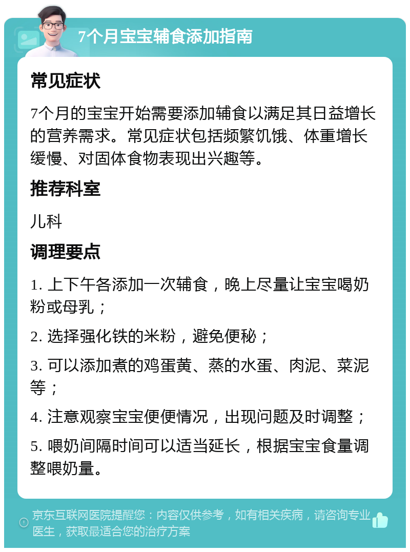 7个月宝宝辅食添加指南 常见症状 7个月的宝宝开始需要添加辅食以满足其日益增长的营养需求。常见症状包括频繁饥饿、体重增长缓慢、对固体食物表现出兴趣等。 推荐科室 儿科 调理要点 1. 上下午各添加一次辅食，晚上尽量让宝宝喝奶粉或母乳； 2. 选择强化铁的米粉，避免便秘； 3. 可以添加煮的鸡蛋黄、蒸的水蛋、肉泥、菜泥等； 4. 注意观察宝宝便便情况，出现问题及时调整； 5. 喂奶间隔时间可以适当延长，根据宝宝食量调整喂奶量。