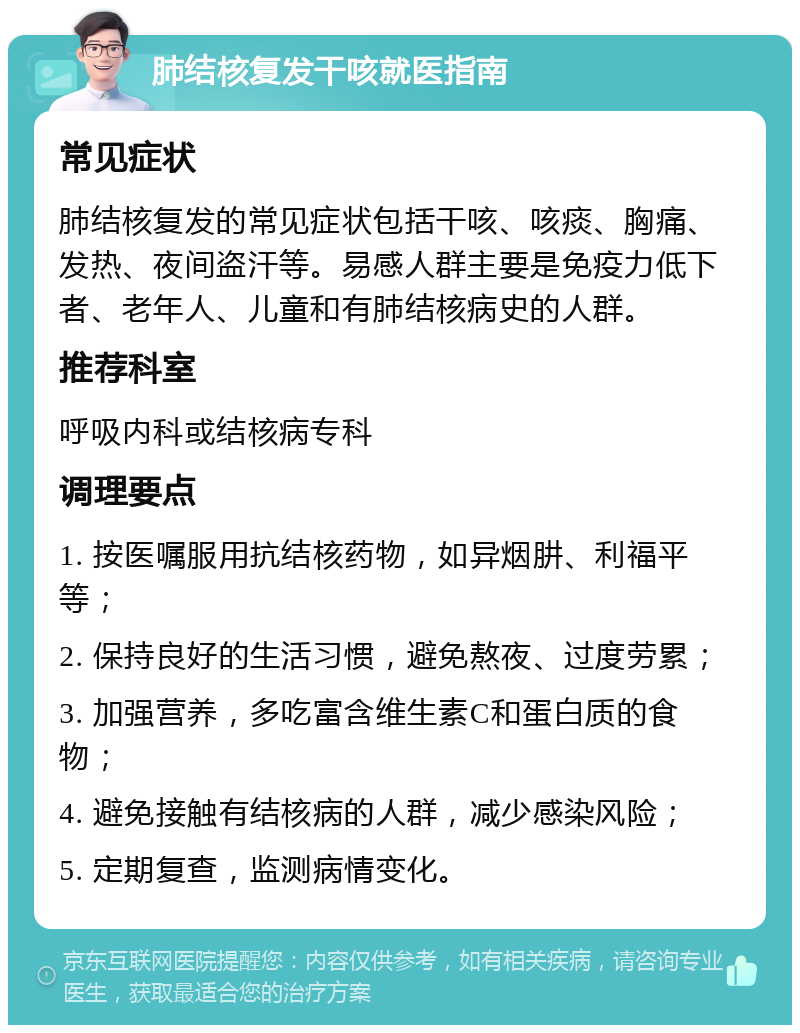 肺结核复发干咳就医指南 常见症状 肺结核复发的常见症状包括干咳、咳痰、胸痛、发热、夜间盗汗等。易感人群主要是免疫力低下者、老年人、儿童和有肺结核病史的人群。 推荐科室 呼吸内科或结核病专科 调理要点 1. 按医嘱服用抗结核药物，如异烟肼、利福平等； 2. 保持良好的生活习惯，避免熬夜、过度劳累； 3. 加强营养，多吃富含维生素C和蛋白质的食物； 4. 避免接触有结核病的人群，减少感染风险； 5. 定期复查，监测病情变化。