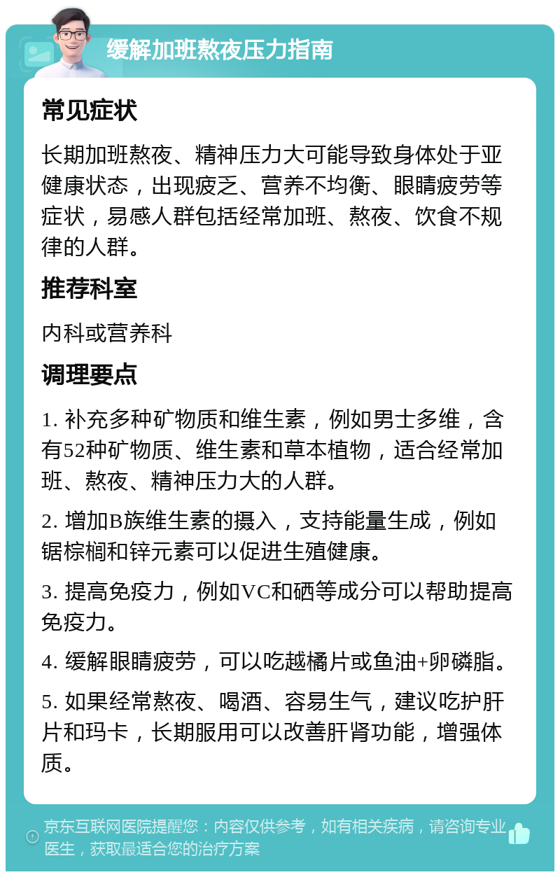 缓解加班熬夜压力指南 常见症状 长期加班熬夜、精神压力大可能导致身体处于亚健康状态，出现疲乏、营养不均衡、眼睛疲劳等症状，易感人群包括经常加班、熬夜、饮食不规律的人群。 推荐科室 内科或营养科 调理要点 1. 补充多种矿物质和维生素，例如男士多维，含有52种矿物质、维生素和草本植物，适合经常加班、熬夜、精神压力大的人群。 2. 增加B族维生素的摄入，支持能量生成，例如锯棕榈和锌元素可以促进生殖健康。 3. 提高免疫力，例如VC和硒等成分可以帮助提高免疫力。 4. 缓解眼睛疲劳，可以吃越橘片或鱼油+卵磷脂。 5. 如果经常熬夜、喝酒、容易生气，建议吃护肝片和玛卡，长期服用可以改善肝肾功能，增强体质。