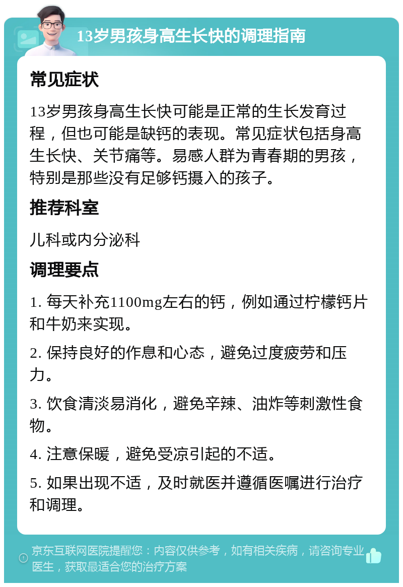 13岁男孩身高生长快的调理指南 常见症状 13岁男孩身高生长快可能是正常的生长发育过程，但也可能是缺钙的表现。常见症状包括身高生长快、关节痛等。易感人群为青春期的男孩，特别是那些没有足够钙摄入的孩子。 推荐科室 儿科或内分泌科 调理要点 1. 每天补充1100mg左右的钙，例如通过柠檬钙片和牛奶来实现。 2. 保持良好的作息和心态，避免过度疲劳和压力。 3. 饮食清淡易消化，避免辛辣、油炸等刺激性食物。 4. 注意保暖，避免受凉引起的不适。 5. 如果出现不适，及时就医并遵循医嘱进行治疗和调理。